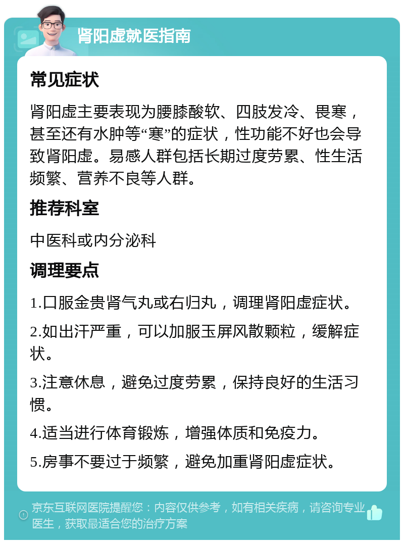 肾阳虚就医指南 常见症状 肾阳虚主要表现为腰膝酸软、四肢发冷、畏寒，甚至还有水肿等“寒”的症状，性功能不好也会导致肾阳虚。易感人群包括长期过度劳累、性生活频繁、营养不良等人群。 推荐科室 中医科或内分泌科 调理要点 1.口服金贵肾气丸或右归丸，调理肾阳虚症状。 2.如出汗严重，可以加服玉屏风散颗粒，缓解症状。 3.注意休息，避免过度劳累，保持良好的生活习惯。 4.适当进行体育锻炼，增强体质和免疫力。 5.房事不要过于频繁，避免加重肾阳虚症状。