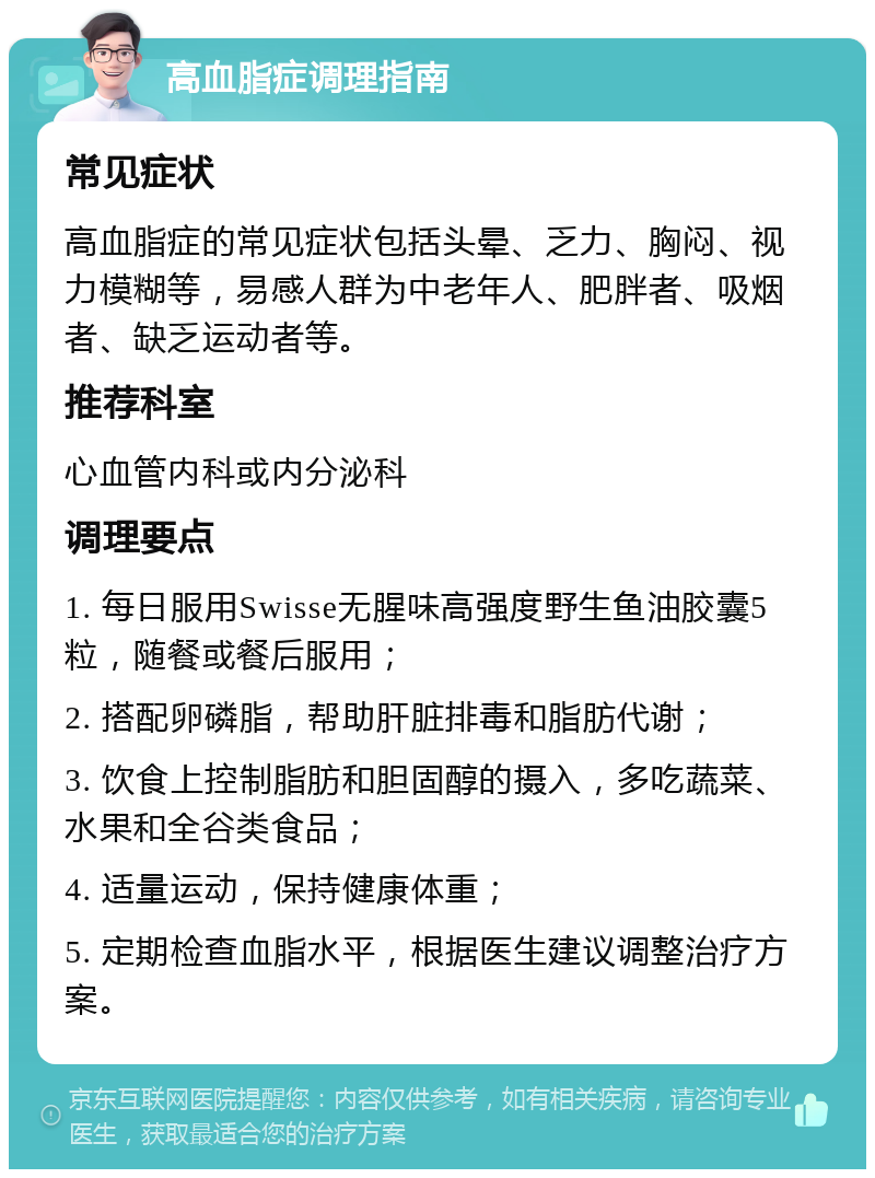 高血脂症调理指南 常见症状 高血脂症的常见症状包括头晕、乏力、胸闷、视力模糊等，易感人群为中老年人、肥胖者、吸烟者、缺乏运动者等。 推荐科室 心血管内科或内分泌科 调理要点 1. 每日服用Swisse无腥味高强度野生鱼油胶囊5粒，随餐或餐后服用； 2. 搭配卵磷脂，帮助肝脏排毒和脂肪代谢； 3. 饮食上控制脂肪和胆固醇的摄入，多吃蔬菜、水果和全谷类食品； 4. 适量运动，保持健康体重； 5. 定期检查血脂水平，根据医生建议调整治疗方案。