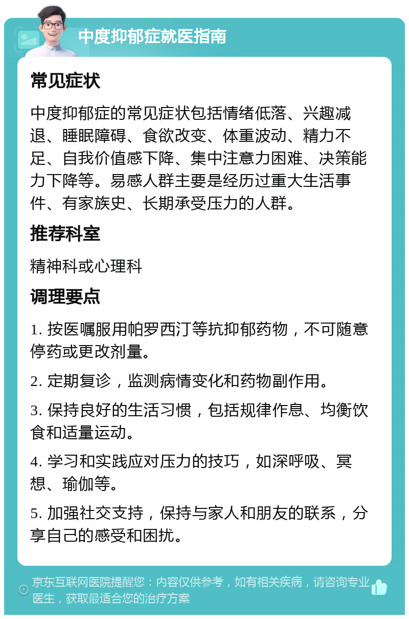 中度抑郁症就医指南 常见症状 中度抑郁症的常见症状包括情绪低落、兴趣减退、睡眠障碍、食欲改变、体重波动、精力不足、自我价值感下降、集中注意力困难、决策能力下降等。易感人群主要是经历过重大生活事件、有家族史、长期承受压力的人群。 推荐科室 精神科或心理科 调理要点 1. 按医嘱服用帕罗西汀等抗抑郁药物，不可随意停药或更改剂量。 2. 定期复诊，监测病情变化和药物副作用。 3. 保持良好的生活习惯，包括规律作息、均衡饮食和适量运动。 4. 学习和实践应对压力的技巧，如深呼吸、冥想、瑜伽等。 5. 加强社交支持，保持与家人和朋友的联系，分享自己的感受和困扰。