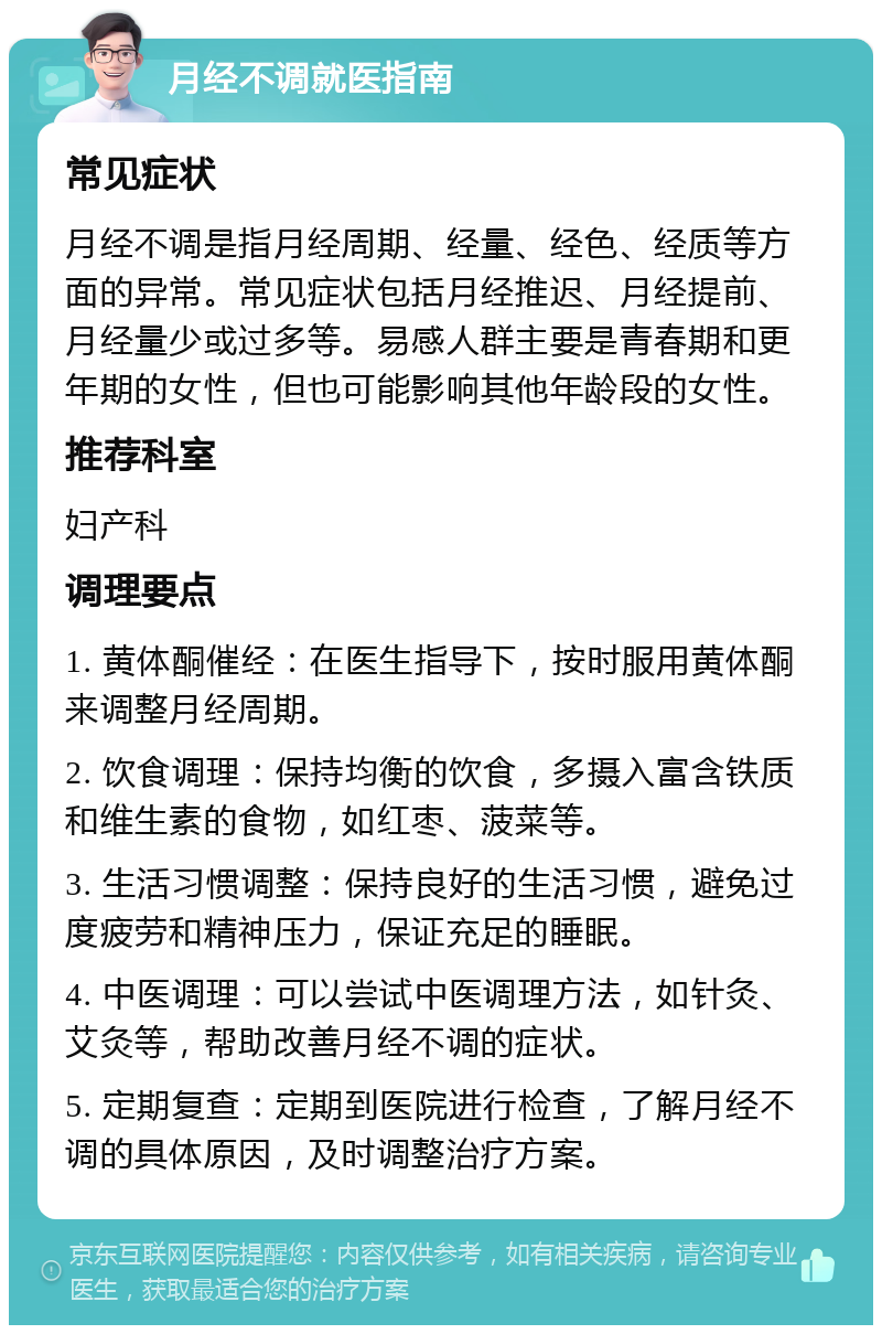 月经不调就医指南 常见症状 月经不调是指月经周期、经量、经色、经质等方面的异常。常见症状包括月经推迟、月经提前、月经量少或过多等。易感人群主要是青春期和更年期的女性，但也可能影响其他年龄段的女性。 推荐科室 妇产科 调理要点 1. 黄体酮催经：在医生指导下，按时服用黄体酮来调整月经周期。 2. 饮食调理：保持均衡的饮食，多摄入富含铁质和维生素的食物，如红枣、菠菜等。 3. 生活习惯调整：保持良好的生活习惯，避免过度疲劳和精神压力，保证充足的睡眠。 4. 中医调理：可以尝试中医调理方法，如针灸、艾灸等，帮助改善月经不调的症状。 5. 定期复查：定期到医院进行检查，了解月经不调的具体原因，及时调整治疗方案。