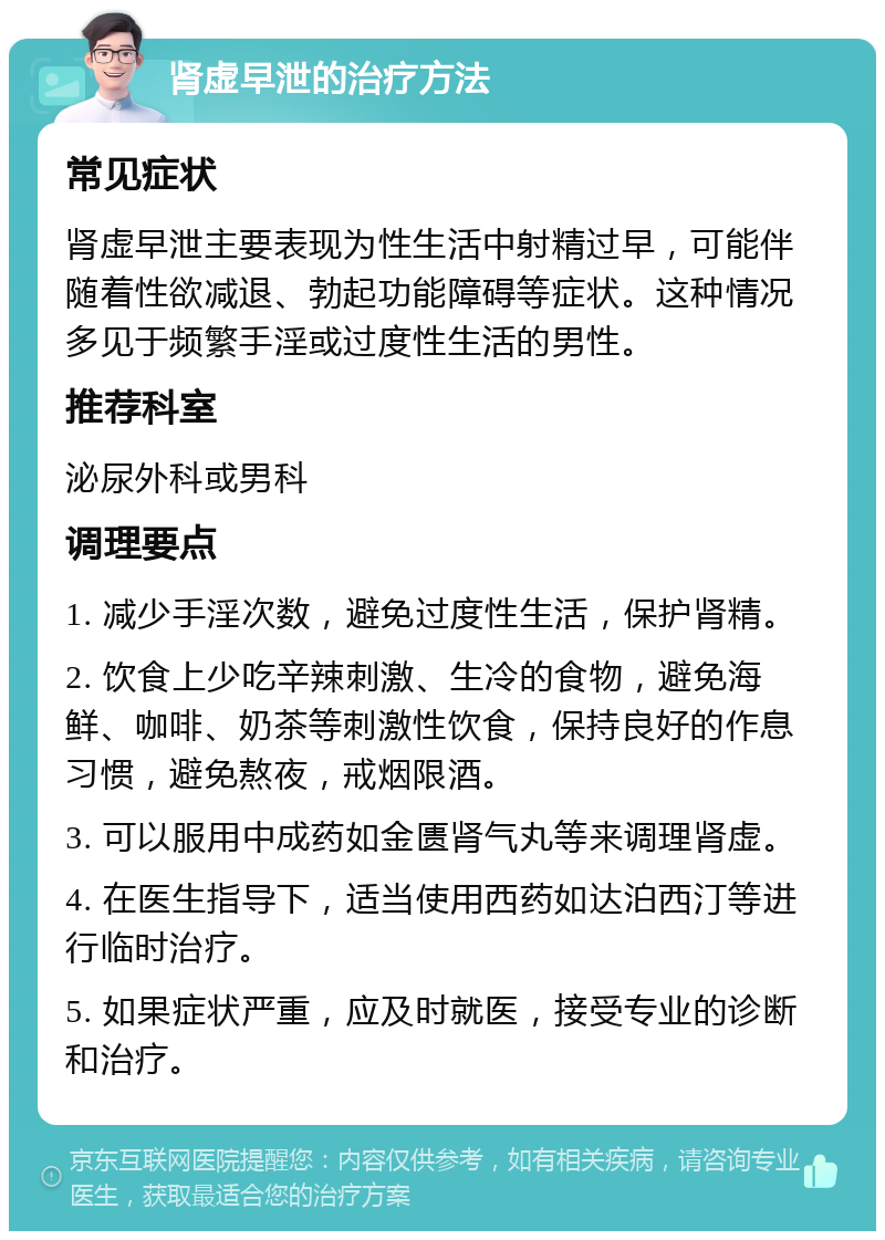 肾虚早泄的治疗方法 常见症状 肾虚早泄主要表现为性生活中射精过早，可能伴随着性欲减退、勃起功能障碍等症状。这种情况多见于频繁手淫或过度性生活的男性。 推荐科室 泌尿外科或男科 调理要点 1. 减少手淫次数，避免过度性生活，保护肾精。 2. 饮食上少吃辛辣刺激、生冷的食物，避免海鲜、咖啡、奶茶等刺激性饮食，保持良好的作息习惯，避免熬夜，戒烟限酒。 3. 可以服用中成药如金匮肾气丸等来调理肾虚。 4. 在医生指导下，适当使用西药如达泊西汀等进行临时治疗。 5. 如果症状严重，应及时就医，接受专业的诊断和治疗。