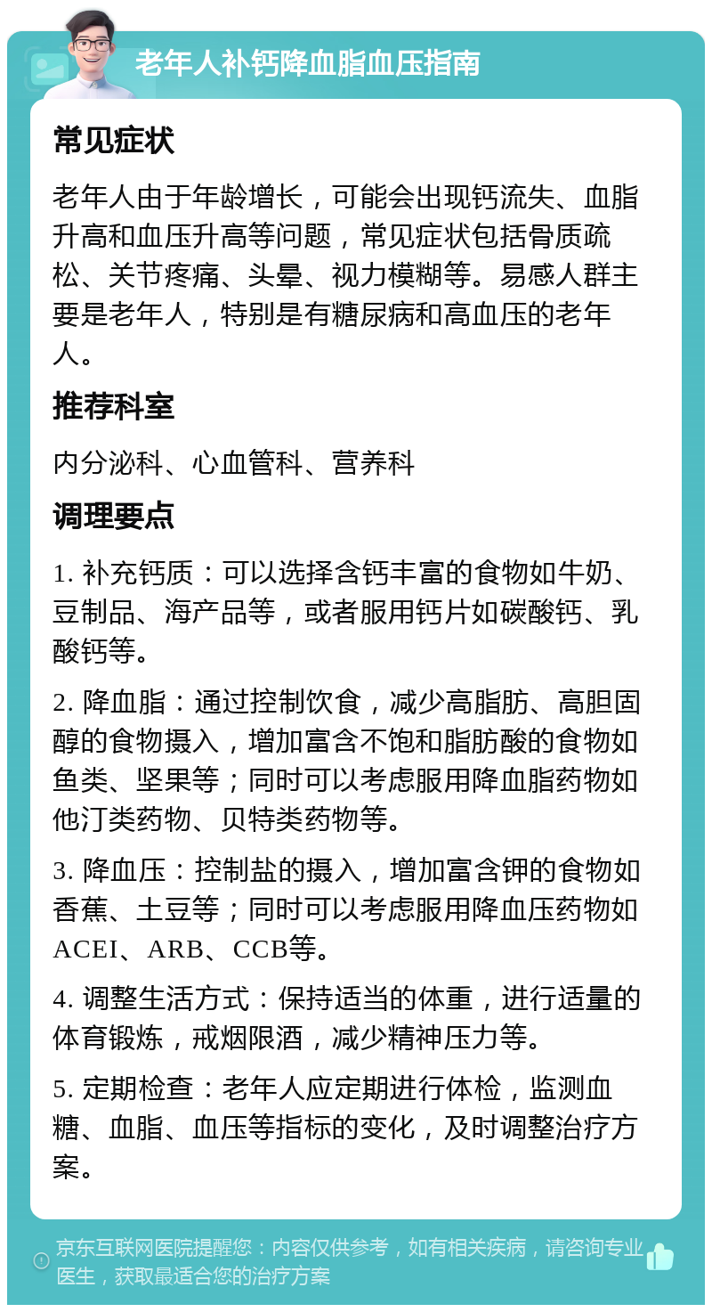 老年人补钙降血脂血压指南 常见症状 老年人由于年龄增长，可能会出现钙流失、血脂升高和血压升高等问题，常见症状包括骨质疏松、关节疼痛、头晕、视力模糊等。易感人群主要是老年人，特别是有糖尿病和高血压的老年人。 推荐科室 内分泌科、心血管科、营养科 调理要点 1. 补充钙质：可以选择含钙丰富的食物如牛奶、豆制品、海产品等，或者服用钙片如碳酸钙、乳酸钙等。 2. 降血脂：通过控制饮食，减少高脂肪、高胆固醇的食物摄入，增加富含不饱和脂肪酸的食物如鱼类、坚果等；同时可以考虑服用降血脂药物如他汀类药物、贝特类药物等。 3. 降血压：控制盐的摄入，增加富含钾的食物如香蕉、土豆等；同时可以考虑服用降血压药物如ACEI、ARB、CCB等。 4. 调整生活方式：保持适当的体重，进行适量的体育锻炼，戒烟限酒，减少精神压力等。 5. 定期检查：老年人应定期进行体检，监测血糖、血脂、血压等指标的变化，及时调整治疗方案。