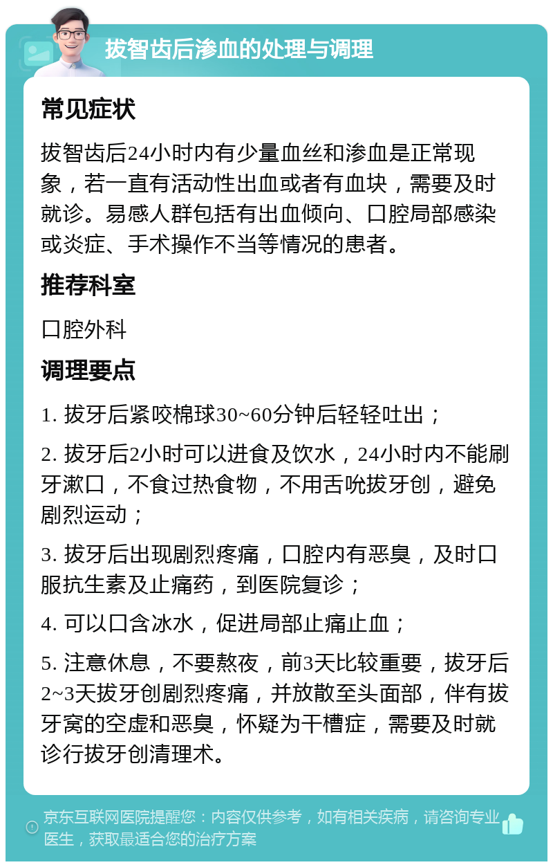 拔智齿后渗血的处理与调理 常见症状 拔智齿后24小时内有少量血丝和渗血是正常现象，若一直有活动性出血或者有血块，需要及时就诊。易感人群包括有出血倾向、口腔局部感染或炎症、手术操作不当等情况的患者。 推荐科室 口腔外科 调理要点 1. 拔牙后紧咬棉球30~60分钟后轻轻吐出； 2. 拔牙后2小时可以进食及饮水，24小时内不能刷牙漱口，不食过热食物，不用舌吮拔牙创，避免剧烈运动； 3. 拔牙后出现剧烈疼痛，口腔内有恶臭，及时口服抗生素及止痛药，到医院复诊； 4. 可以口含冰水，促进局部止痛止血； 5. 注意休息，不要熬夜，前3天比较重要，拔牙后2~3天拔牙创剧烈疼痛，并放散至头面部，伴有拔牙窝的空虚和恶臭，怀疑为干槽症，需要及时就诊行拔牙创清理术。