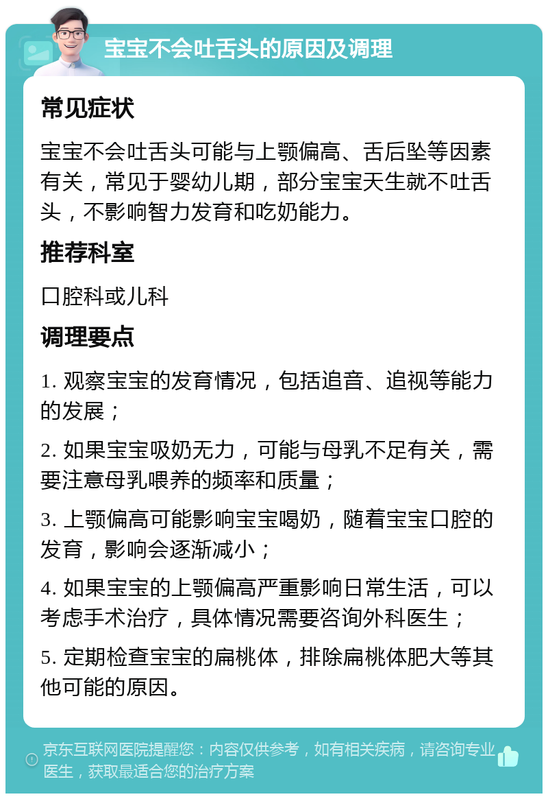 宝宝不会吐舌头的原因及调理 常见症状 宝宝不会吐舌头可能与上颚偏高、舌后坠等因素有关，常见于婴幼儿期，部分宝宝天生就不吐舌头，不影响智力发育和吃奶能力。 推荐科室 口腔科或儿科 调理要点 1. 观察宝宝的发育情况，包括追音、追视等能力的发展； 2. 如果宝宝吸奶无力，可能与母乳不足有关，需要注意母乳喂养的频率和质量； 3. 上颚偏高可能影响宝宝喝奶，随着宝宝口腔的发育，影响会逐渐减小； 4. 如果宝宝的上颚偏高严重影响日常生活，可以考虑手术治疗，具体情况需要咨询外科医生； 5. 定期检查宝宝的扁桃体，排除扁桃体肥大等其他可能的原因。