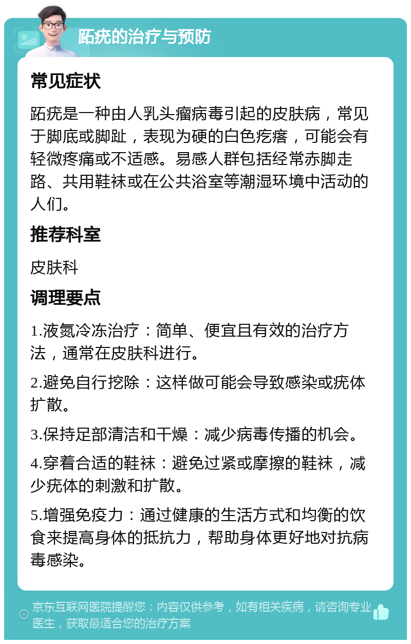 跖疣的治疗与预防 常见症状 跖疣是一种由人乳头瘤病毒引起的皮肤病，常见于脚底或脚趾，表现为硬的白色疙瘩，可能会有轻微疼痛或不适感。易感人群包括经常赤脚走路、共用鞋袜或在公共浴室等潮湿环境中活动的人们。 推荐科室 皮肤科 调理要点 1.液氮冷冻治疗：简单、便宜且有效的治疗方法，通常在皮肤科进行。 2.避免自行挖除：这样做可能会导致感染或疣体扩散。 3.保持足部清洁和干燥：减少病毒传播的机会。 4.穿着合适的鞋袜：避免过紧或摩擦的鞋袜，减少疣体的刺激和扩散。 5.增强免疫力：通过健康的生活方式和均衡的饮食来提高身体的抵抗力，帮助身体更好地对抗病毒感染。