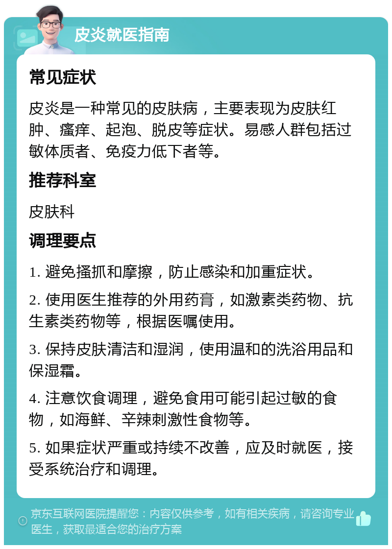 皮炎就医指南 常见症状 皮炎是一种常见的皮肤病，主要表现为皮肤红肿、瘙痒、起泡、脱皮等症状。易感人群包括过敏体质者、免疫力低下者等。 推荐科室 皮肤科 调理要点 1. 避免搔抓和摩擦，防止感染和加重症状。 2. 使用医生推荐的外用药膏，如激素类药物、抗生素类药物等，根据医嘱使用。 3. 保持皮肤清洁和湿润，使用温和的洗浴用品和保湿霜。 4. 注意饮食调理，避免食用可能引起过敏的食物，如海鲜、辛辣刺激性食物等。 5. 如果症状严重或持续不改善，应及时就医，接受系统治疗和调理。