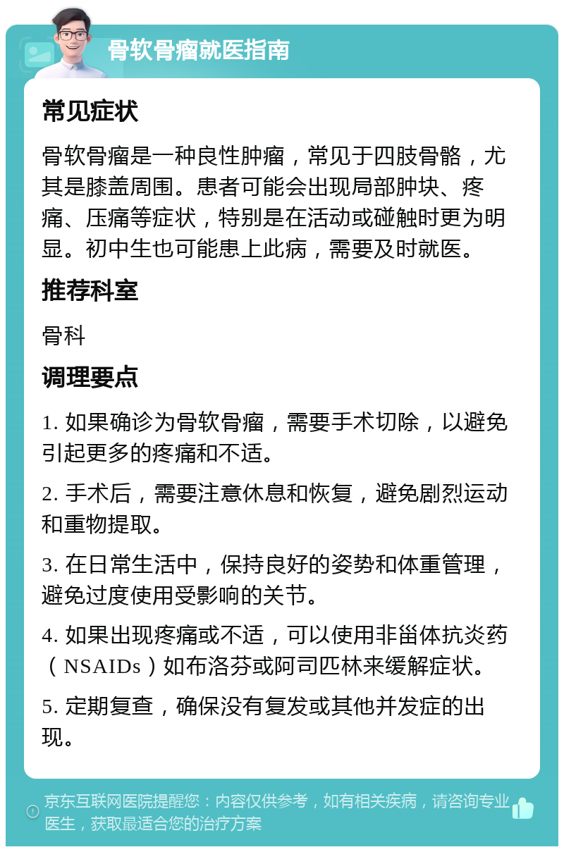 骨软骨瘤就医指南 常见症状 骨软骨瘤是一种良性肿瘤，常见于四肢骨骼，尤其是膝盖周围。患者可能会出现局部肿块、疼痛、压痛等症状，特别是在活动或碰触时更为明显。初中生也可能患上此病，需要及时就医。 推荐科室 骨科 调理要点 1. 如果确诊为骨软骨瘤，需要手术切除，以避免引起更多的疼痛和不适。 2. 手术后，需要注意休息和恢复，避免剧烈运动和重物提取。 3. 在日常生活中，保持良好的姿势和体重管理，避免过度使用受影响的关节。 4. 如果出现疼痛或不适，可以使用非甾体抗炎药（NSAIDs）如布洛芬或阿司匹林来缓解症状。 5. 定期复查，确保没有复发或其他并发症的出现。