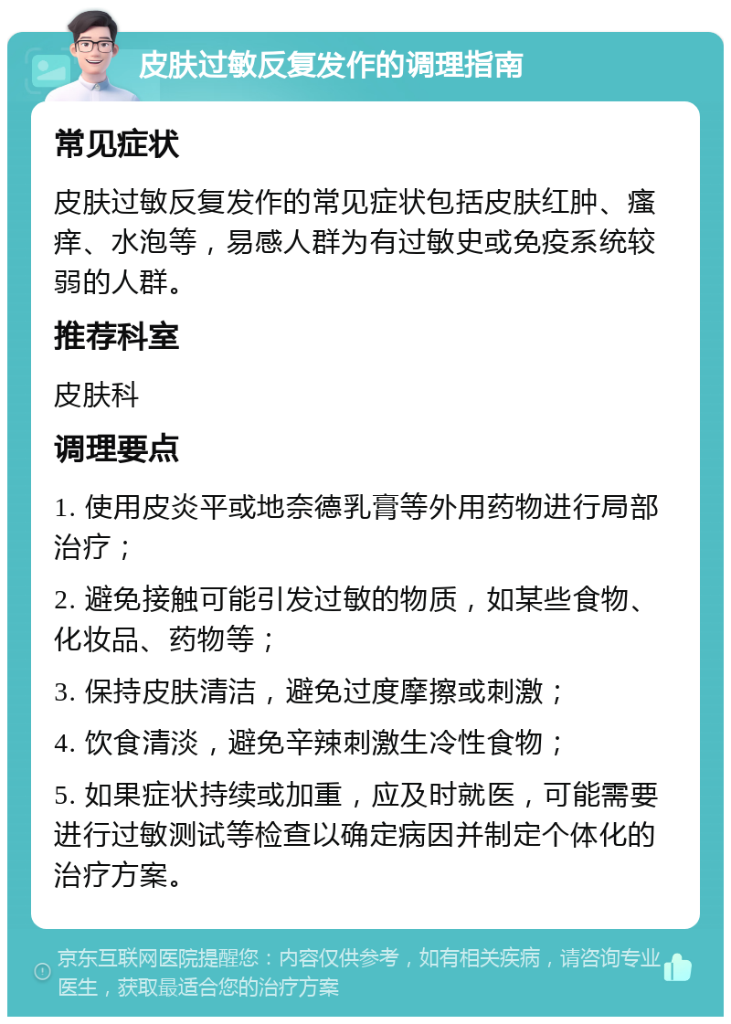 皮肤过敏反复发作的调理指南 常见症状 皮肤过敏反复发作的常见症状包括皮肤红肿、瘙痒、水泡等，易感人群为有过敏史或免疫系统较弱的人群。 推荐科室 皮肤科 调理要点 1. 使用皮炎平或地奈德乳膏等外用药物进行局部治疗； 2. 避免接触可能引发过敏的物质，如某些食物、化妆品、药物等； 3. 保持皮肤清洁，避免过度摩擦或刺激； 4. 饮食清淡，避免辛辣刺激生冷性食物； 5. 如果症状持续或加重，应及时就医，可能需要进行过敏测试等检查以确定病因并制定个体化的治疗方案。