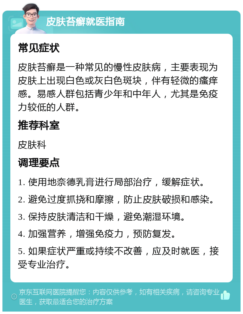 皮肤苔癣就医指南 常见症状 皮肤苔癣是一种常见的慢性皮肤病，主要表现为皮肤上出现白色或灰白色斑块，伴有轻微的瘙痒感。易感人群包括青少年和中年人，尤其是免疫力较低的人群。 推荐科室 皮肤科 调理要点 1. 使用地奈德乳膏进行局部治疗，缓解症状。 2. 避免过度抓挠和摩擦，防止皮肤破损和感染。 3. 保持皮肤清洁和干燥，避免潮湿环境。 4. 加强营养，增强免疫力，预防复发。 5. 如果症状严重或持续不改善，应及时就医，接受专业治疗。