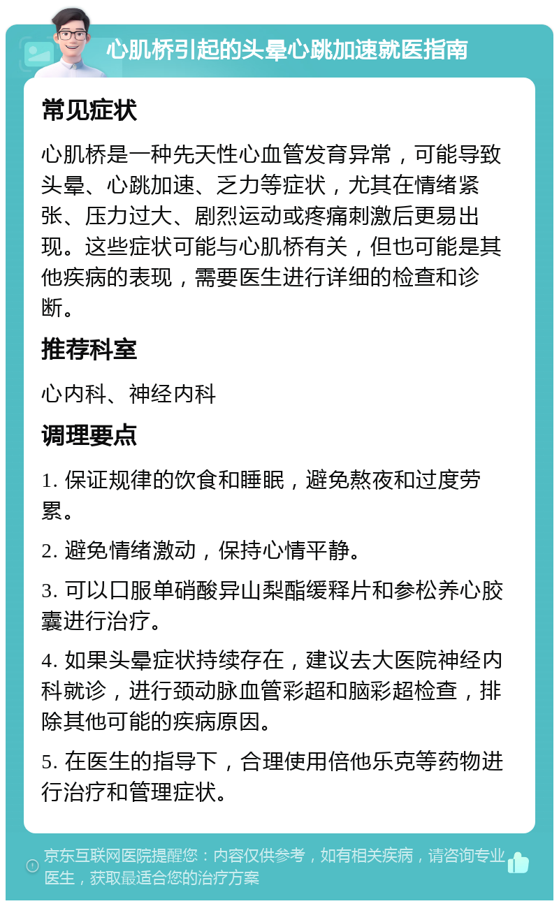 心肌桥引起的头晕心跳加速就医指南 常见症状 心肌桥是一种先天性心血管发育异常，可能导致头晕、心跳加速、乏力等症状，尤其在情绪紧张、压力过大、剧烈运动或疼痛刺激后更易出现。这些症状可能与心肌桥有关，但也可能是其他疾病的表现，需要医生进行详细的检查和诊断。 推荐科室 心内科、神经内科 调理要点 1. 保证规律的饮食和睡眠，避免熬夜和过度劳累。 2. 避免情绪激动，保持心情平静。 3. 可以口服单硝酸异山梨酯缓释片和参松养心胶囊进行治疗。 4. 如果头晕症状持续存在，建议去大医院神经内科就诊，进行颈动脉血管彩超和脑彩超检查，排除其他可能的疾病原因。 5. 在医生的指导下，合理使用倍他乐克等药物进行治疗和管理症状。