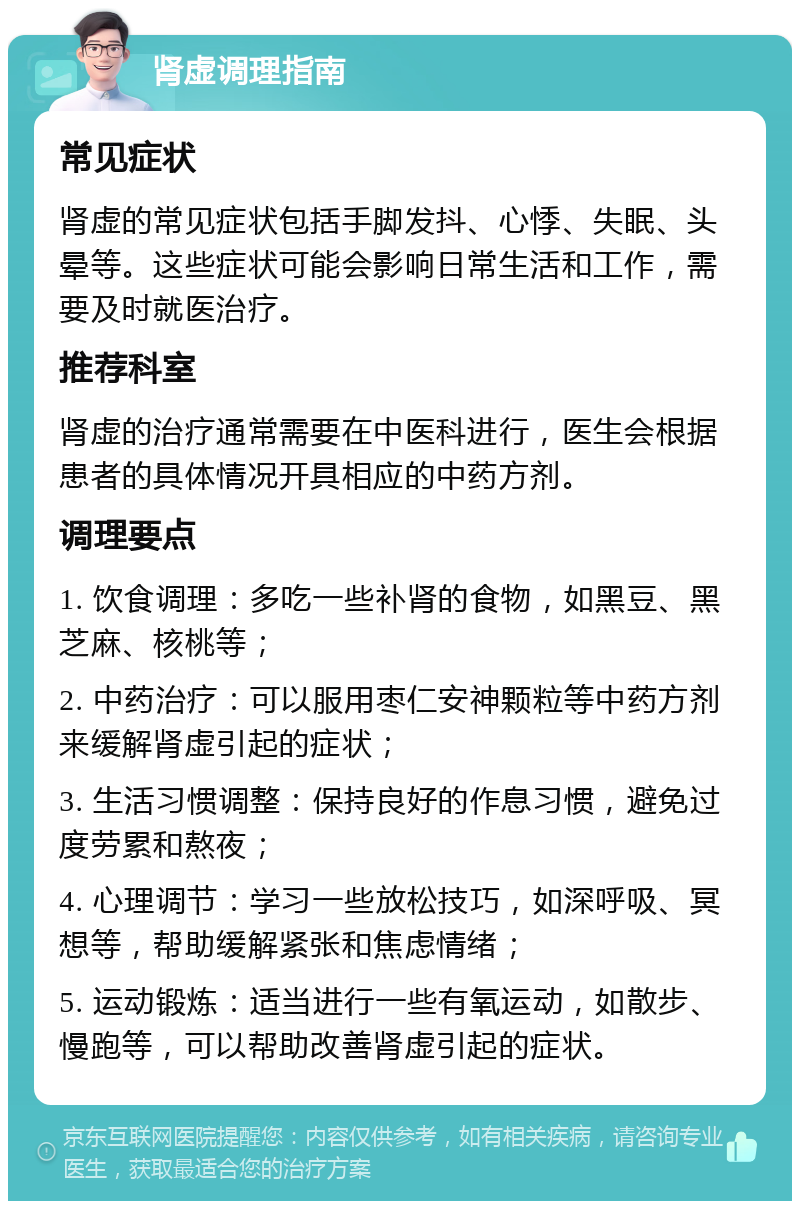 肾虚调理指南 常见症状 肾虚的常见症状包括手脚发抖、心悸、失眠、头晕等。这些症状可能会影响日常生活和工作，需要及时就医治疗。 推荐科室 肾虚的治疗通常需要在中医科进行，医生会根据患者的具体情况开具相应的中药方剂。 调理要点 1. 饮食调理：多吃一些补肾的食物，如黑豆、黑芝麻、核桃等； 2. 中药治疗：可以服用枣仁安神颗粒等中药方剂来缓解肾虚引起的症状； 3. 生活习惯调整：保持良好的作息习惯，避免过度劳累和熬夜； 4. 心理调节：学习一些放松技巧，如深呼吸、冥想等，帮助缓解紧张和焦虑情绪； 5. 运动锻炼：适当进行一些有氧运动，如散步、慢跑等，可以帮助改善肾虚引起的症状。