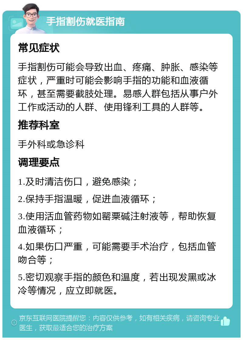 手指割伤就医指南 常见症状 手指割伤可能会导致出血、疼痛、肿胀、感染等症状，严重时可能会影响手指的功能和血液循环，甚至需要截肢处理。易感人群包括从事户外工作或活动的人群、使用锋利工具的人群等。 推荐科室 手外科或急诊科 调理要点 1.及时清洁伤口，避免感染； 2.保持手指温暖，促进血液循环； 3.使用活血管药物如罂粟碱注射液等，帮助恢复血液循环； 4.如果伤口严重，可能需要手术治疗，包括血管吻合等； 5.密切观察手指的颜色和温度，若出现发黑或冰冷等情况，应立即就医。