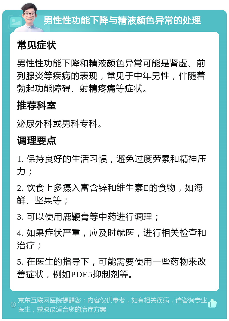 男性性功能下降与精液颜色异常的处理 常见症状 男性性功能下降和精液颜色异常可能是肾虚、前列腺炎等疾病的表现，常见于中年男性，伴随着勃起功能障碍、射精疼痛等症状。 推荐科室 泌尿外科或男科专科。 调理要点 1. 保持良好的生活习惯，避免过度劳累和精神压力； 2. 饮食上多摄入富含锌和维生素E的食物，如海鲜、坚果等； 3. 可以使用鹿鞭膏等中药进行调理； 4. 如果症状严重，应及时就医，进行相关检查和治疗； 5. 在医生的指导下，可能需要使用一些药物来改善症状，例如PDE5抑制剂等。