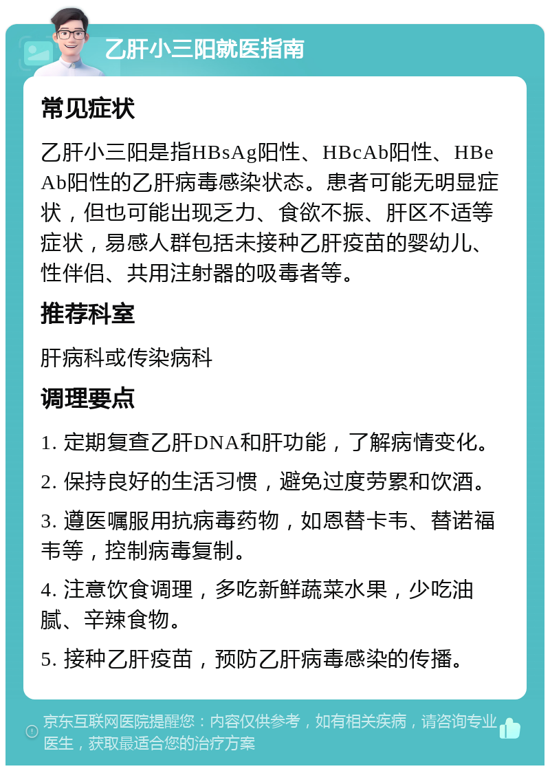 乙肝小三阳就医指南 常见症状 乙肝小三阳是指HBsAg阳性、HBcAb阳性、HBeAb阳性的乙肝病毒感染状态。患者可能无明显症状，但也可能出现乏力、食欲不振、肝区不适等症状，易感人群包括未接种乙肝疫苗的婴幼儿、性伴侣、共用注射器的吸毒者等。 推荐科室 肝病科或传染病科 调理要点 1. 定期复查乙肝DNA和肝功能，了解病情变化。 2. 保持良好的生活习惯，避免过度劳累和饮酒。 3. 遵医嘱服用抗病毒药物，如恩替卡韦、替诺福韦等，控制病毒复制。 4. 注意饮食调理，多吃新鲜蔬菜水果，少吃油腻、辛辣食物。 5. 接种乙肝疫苗，预防乙肝病毒感染的传播。