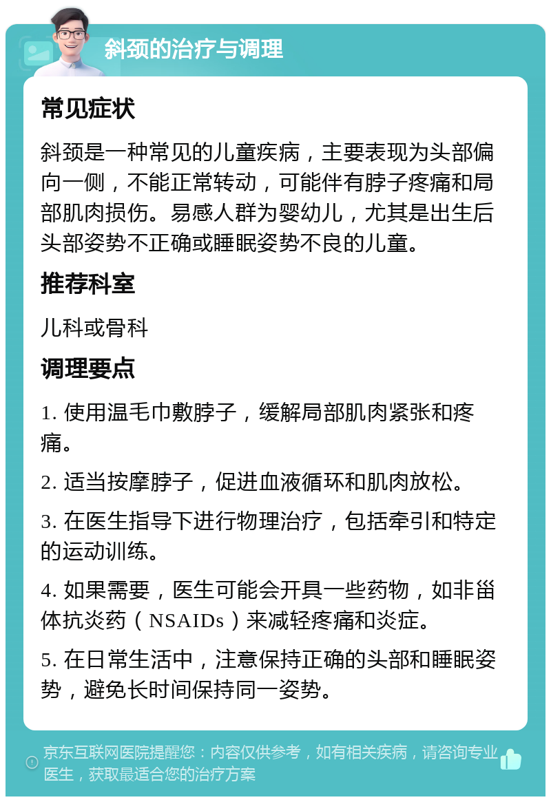 斜颈的治疗与调理 常见症状 斜颈是一种常见的儿童疾病，主要表现为头部偏向一侧，不能正常转动，可能伴有脖子疼痛和局部肌肉损伤。易感人群为婴幼儿，尤其是出生后头部姿势不正确或睡眠姿势不良的儿童。 推荐科室 儿科或骨科 调理要点 1. 使用温毛巾敷脖子，缓解局部肌肉紧张和疼痛。 2. 适当按摩脖子，促进血液循环和肌肉放松。 3. 在医生指导下进行物理治疗，包括牵引和特定的运动训练。 4. 如果需要，医生可能会开具一些药物，如非甾体抗炎药（NSAIDs）来减轻疼痛和炎症。 5. 在日常生活中，注意保持正确的头部和睡眠姿势，避免长时间保持同一姿势。