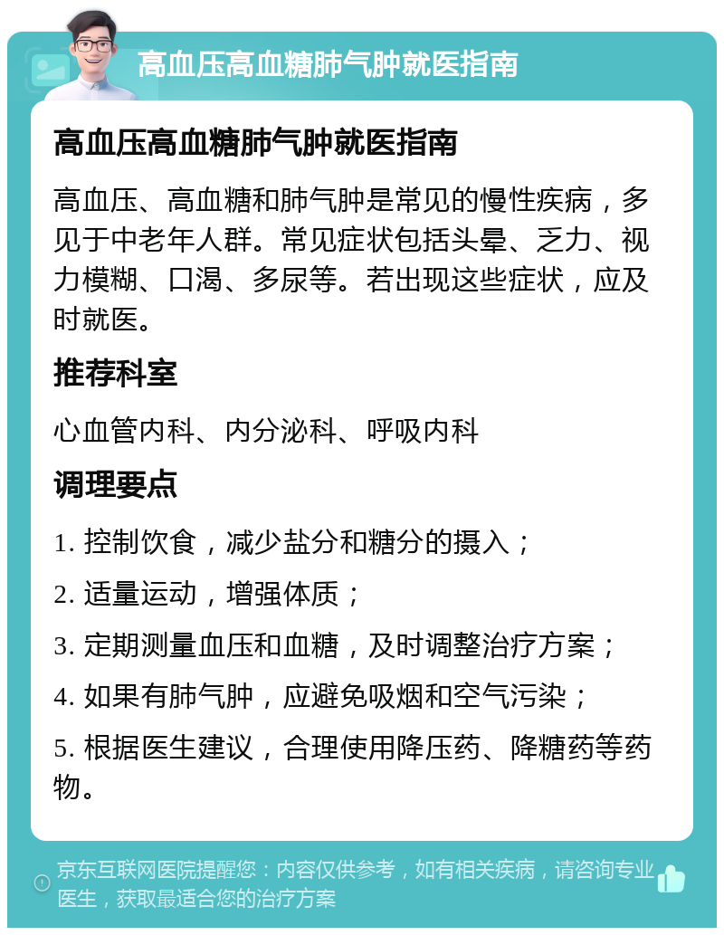 高血压高血糖肺气肿就医指南 高血压高血糖肺气肿就医指南 高血压、高血糖和肺气肿是常见的慢性疾病，多见于中老年人群。常见症状包括头晕、乏力、视力模糊、口渴、多尿等。若出现这些症状，应及时就医。 推荐科室 心血管内科、内分泌科、呼吸内科 调理要点 1. 控制饮食，减少盐分和糖分的摄入； 2. 适量运动，增强体质； 3. 定期测量血压和血糖，及时调整治疗方案； 4. 如果有肺气肿，应避免吸烟和空气污染； 5. 根据医生建议，合理使用降压药、降糖药等药物。