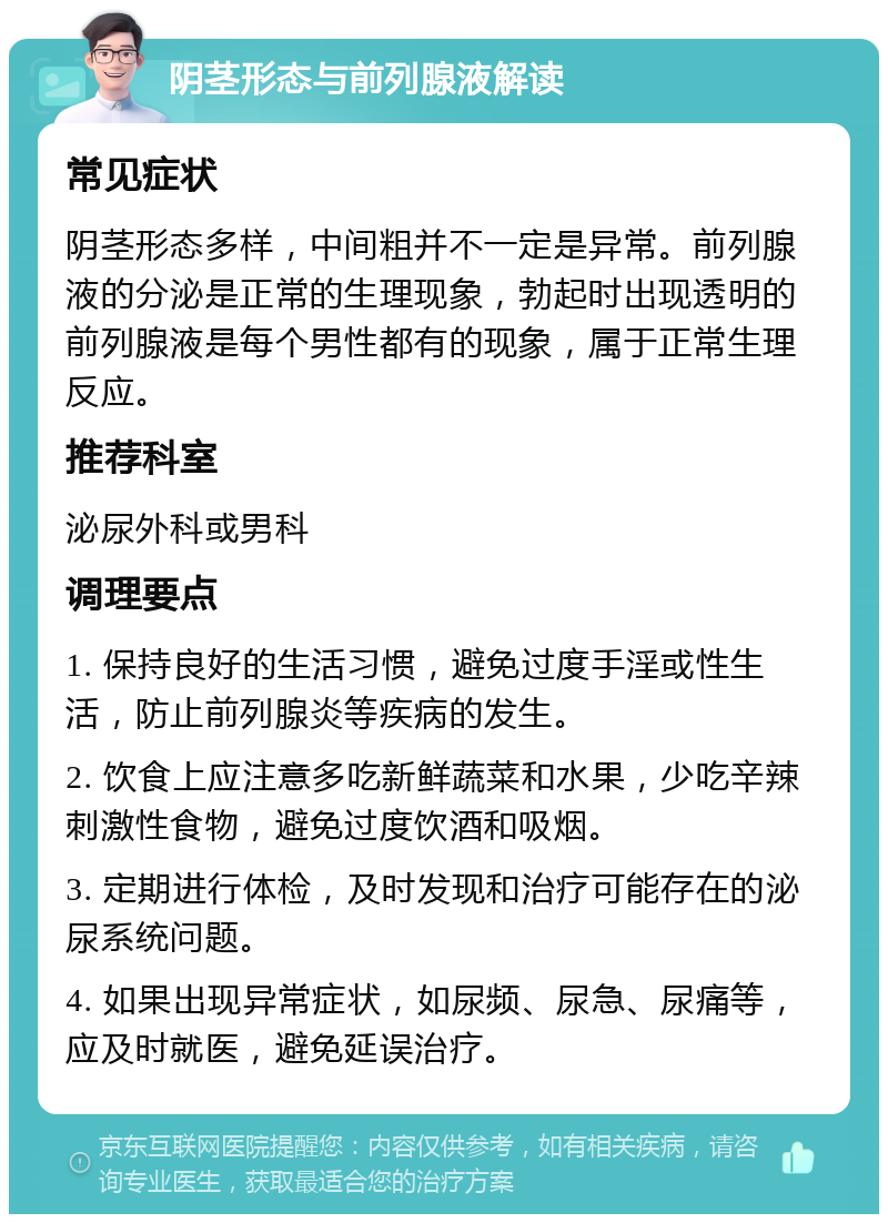 阴茎形态与前列腺液解读 常见症状 阴茎形态多样，中间粗并不一定是异常。前列腺液的分泌是正常的生理现象，勃起时出现透明的前列腺液是每个男性都有的现象，属于正常生理反应。 推荐科室 泌尿外科或男科 调理要点 1. 保持良好的生活习惯，避免过度手淫或性生活，防止前列腺炎等疾病的发生。 2. 饮食上应注意多吃新鲜蔬菜和水果，少吃辛辣刺激性食物，避免过度饮酒和吸烟。 3. 定期进行体检，及时发现和治疗可能存在的泌尿系统问题。 4. 如果出现异常症状，如尿频、尿急、尿痛等，应及时就医，避免延误治疗。