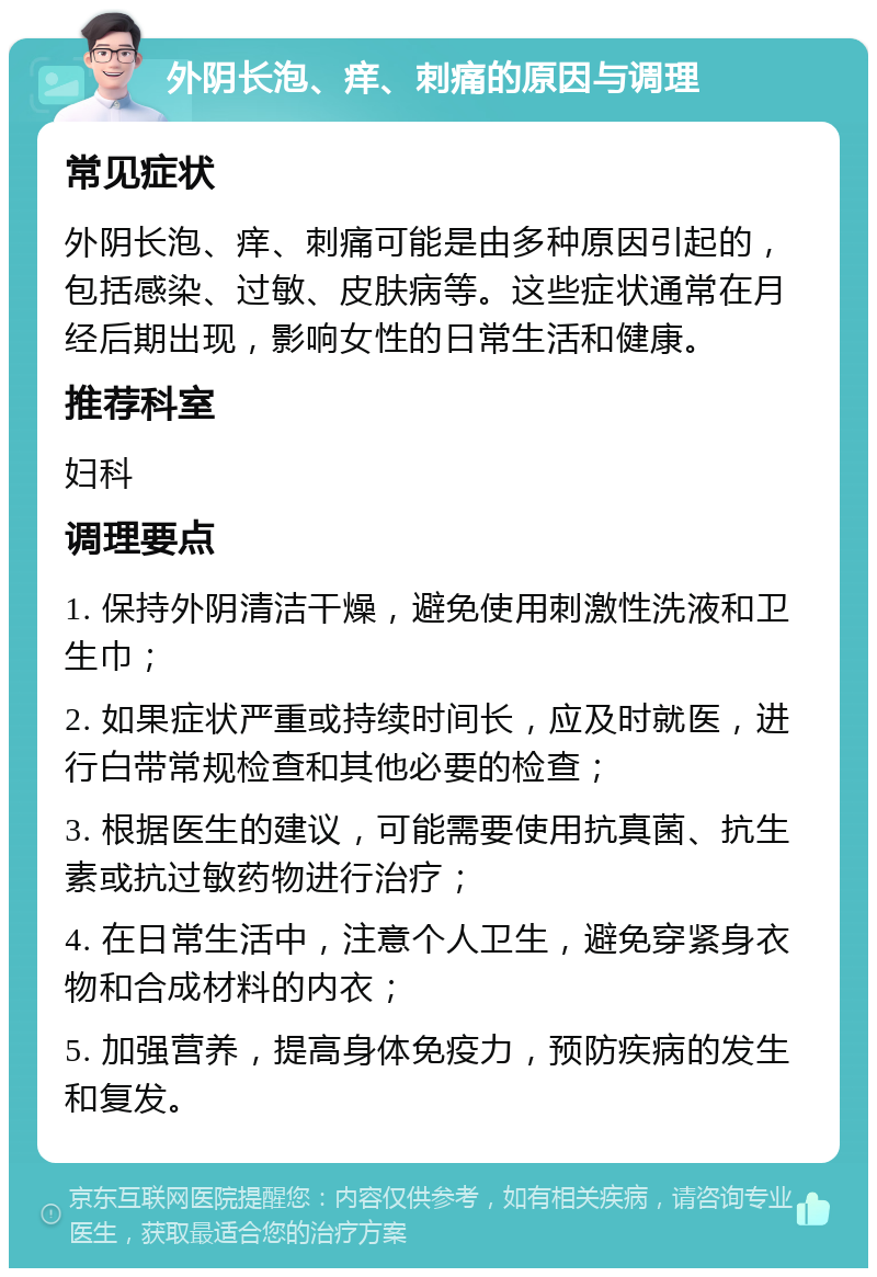 外阴长泡、痒、刺痛的原因与调理 常见症状 外阴长泡、痒、刺痛可能是由多种原因引起的，包括感染、过敏、皮肤病等。这些症状通常在月经后期出现，影响女性的日常生活和健康。 推荐科室 妇科 调理要点 1. 保持外阴清洁干燥，避免使用刺激性洗液和卫生巾； 2. 如果症状严重或持续时间长，应及时就医，进行白带常规检查和其他必要的检查； 3. 根据医生的建议，可能需要使用抗真菌、抗生素或抗过敏药物进行治疗； 4. 在日常生活中，注意个人卫生，避免穿紧身衣物和合成材料的内衣； 5. 加强营养，提高身体免疫力，预防疾病的发生和复发。