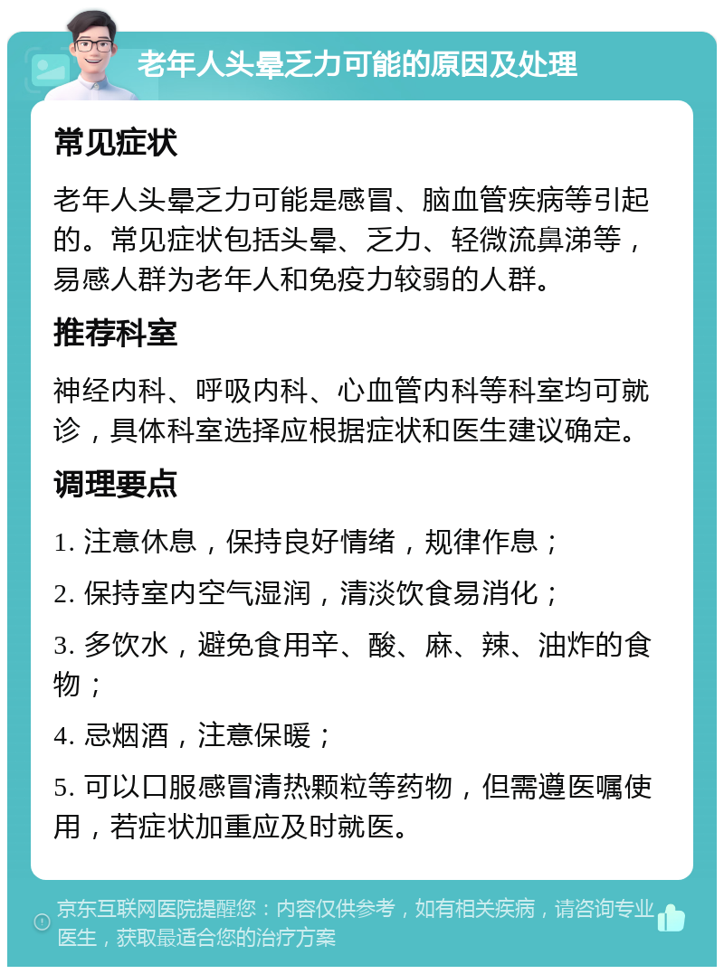 老年人头晕乏力可能的原因及处理 常见症状 老年人头晕乏力可能是感冒、脑血管疾病等引起的。常见症状包括头晕、乏力、轻微流鼻涕等，易感人群为老年人和免疫力较弱的人群。 推荐科室 神经内科、呼吸内科、心血管内科等科室均可就诊，具体科室选择应根据症状和医生建议确定。 调理要点 1. 注意休息，保持良好情绪，规律作息； 2. 保持室内空气湿润，清淡饮食易消化； 3. 多饮水，避免食用辛、酸、麻、辣、油炸的食物； 4. 忌烟酒，注意保暖； 5. 可以口服感冒清热颗粒等药物，但需遵医嘱使用，若症状加重应及时就医。