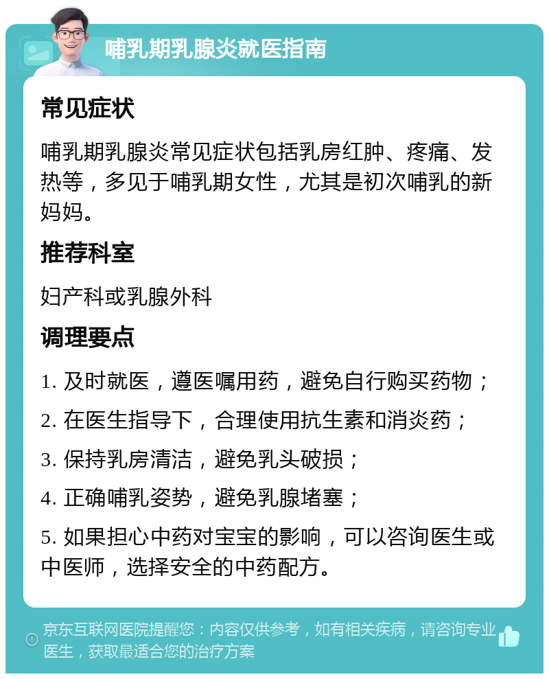 哺乳期乳腺炎就医指南 常见症状 哺乳期乳腺炎常见症状包括乳房红肿、疼痛、发热等，多见于哺乳期女性，尤其是初次哺乳的新妈妈。 推荐科室 妇产科或乳腺外科 调理要点 1. 及时就医，遵医嘱用药，避免自行购买药物； 2. 在医生指导下，合理使用抗生素和消炎药； 3. 保持乳房清洁，避免乳头破损； 4. 正确哺乳姿势，避免乳腺堵塞； 5. 如果担心中药对宝宝的影响，可以咨询医生或中医师，选择安全的中药配方。