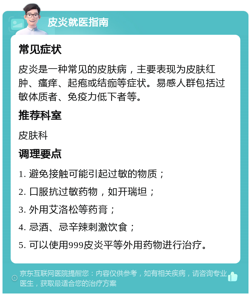 皮炎就医指南 常见症状 皮炎是一种常见的皮肤病，主要表现为皮肤红肿、瘙痒、起疱或结痂等症状。易感人群包括过敏体质者、免疫力低下者等。 推荐科室 皮肤科 调理要点 1. 避免接触可能引起过敏的物质； 2. 口服抗过敏药物，如开瑞坦； 3. 外用艾洛松等药膏； 4. 忌酒、忌辛辣刺激饮食； 5. 可以使用999皮炎平等外用药物进行治疗。