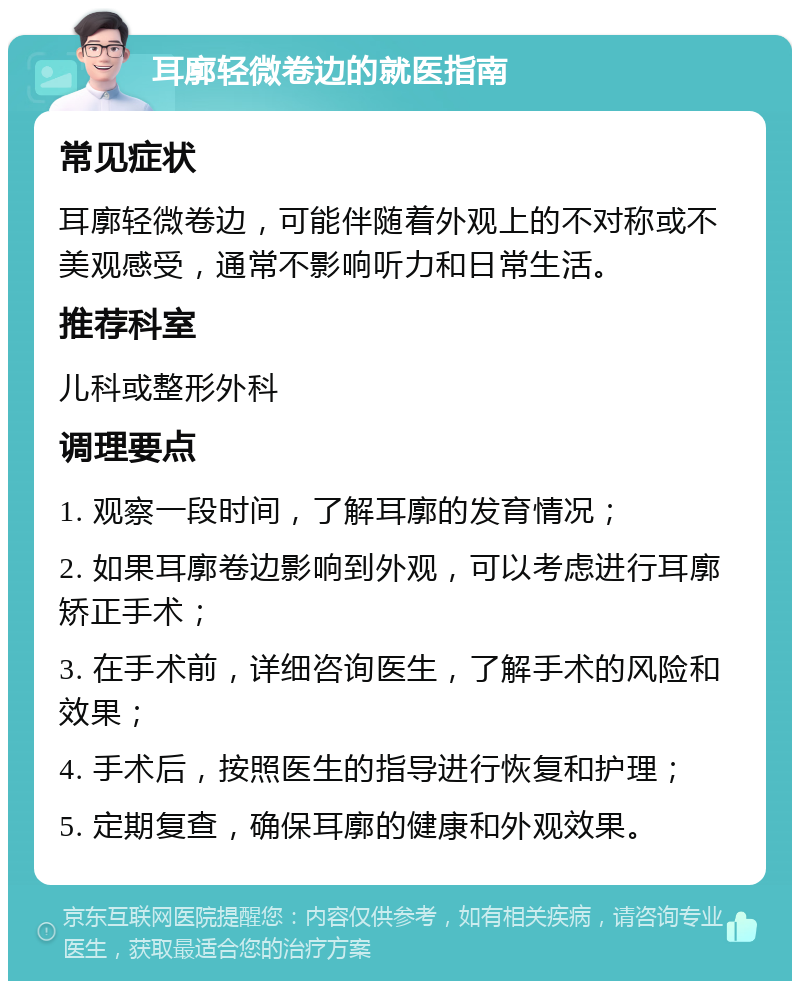 耳廓轻微卷边的就医指南 常见症状 耳廓轻微卷边，可能伴随着外观上的不对称或不美观感受，通常不影响听力和日常生活。 推荐科室 儿科或整形外科 调理要点 1. 观察一段时间，了解耳廓的发育情况； 2. 如果耳廓卷边影响到外观，可以考虑进行耳廓矫正手术； 3. 在手术前，详细咨询医生，了解手术的风险和效果； 4. 手术后，按照医生的指导进行恢复和护理； 5. 定期复查，确保耳廓的健康和外观效果。