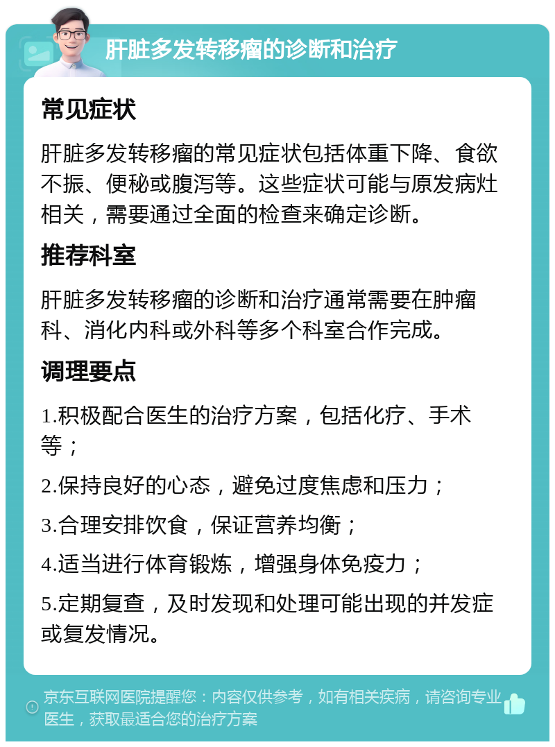 肝脏多发转移瘤的诊断和治疗 常见症状 肝脏多发转移瘤的常见症状包括体重下降、食欲不振、便秘或腹泻等。这些症状可能与原发病灶相关，需要通过全面的检查来确定诊断。 推荐科室 肝脏多发转移瘤的诊断和治疗通常需要在肿瘤科、消化内科或外科等多个科室合作完成。 调理要点 1.积极配合医生的治疗方案，包括化疗、手术等； 2.保持良好的心态，避免过度焦虑和压力； 3.合理安排饮食，保证营养均衡； 4.适当进行体育锻炼，增强身体免疫力； 5.定期复查，及时发现和处理可能出现的并发症或复发情况。