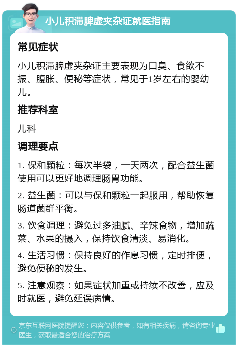 小儿积滞脾虚夹杂证就医指南 常见症状 小儿积滞脾虚夹杂证主要表现为口臭、食欲不振、腹胀、便秘等症状，常见于1岁左右的婴幼儿。 推荐科室 儿科 调理要点 1. 保和颗粒：每次半袋，一天两次，配合益生菌使用可以更好地调理肠胃功能。 2. 益生菌：可以与保和颗粒一起服用，帮助恢复肠道菌群平衡。 3. 饮食调理：避免过多油腻、辛辣食物，增加蔬菜、水果的摄入，保持饮食清淡、易消化。 4. 生活习惯：保持良好的作息习惯，定时排便，避免便秘的发生。 5. 注意观察：如果症状加重或持续不改善，应及时就医，避免延误病情。