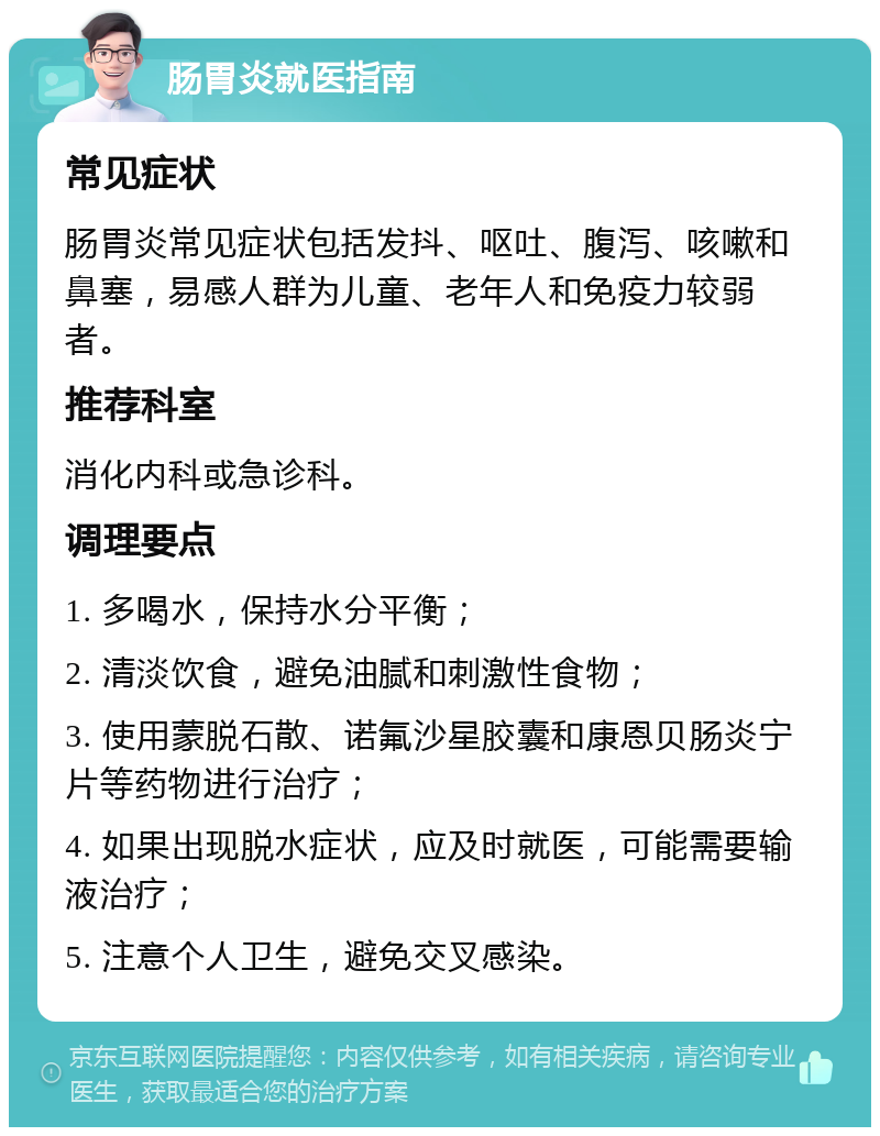 肠胃炎就医指南 常见症状 肠胃炎常见症状包括发抖、呕吐、腹泻、咳嗽和鼻塞，易感人群为儿童、老年人和免疫力较弱者。 推荐科室 消化内科或急诊科。 调理要点 1. 多喝水，保持水分平衡； 2. 清淡饮食，避免油腻和刺激性食物； 3. 使用蒙脱石散、诺氟沙星胶囊和康恩贝肠炎宁片等药物进行治疗； 4. 如果出现脱水症状，应及时就医，可能需要输液治疗； 5. 注意个人卫生，避免交叉感染。