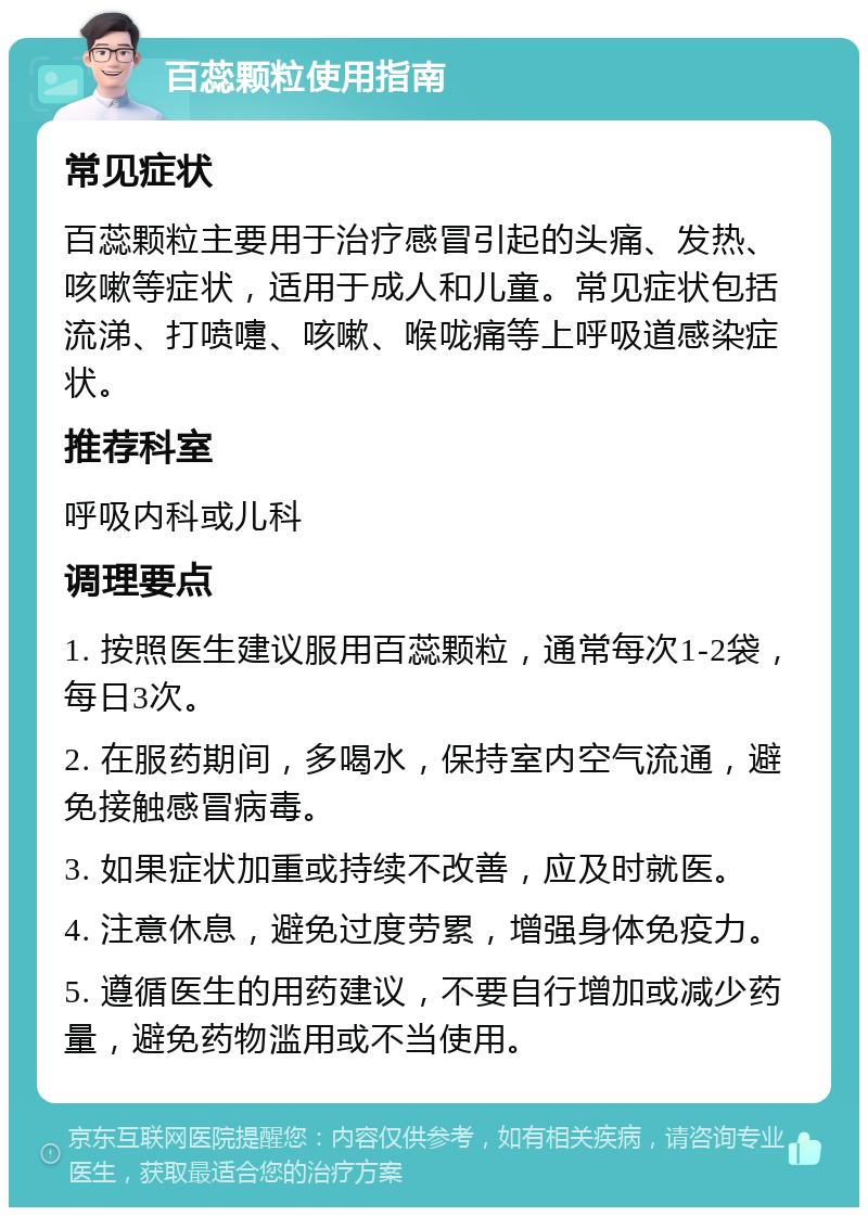 百蕊颗粒使用指南 常见症状 百蕊颗粒主要用于治疗感冒引起的头痛、发热、咳嗽等症状，适用于成人和儿童。常见症状包括流涕、打喷嚏、咳嗽、喉咙痛等上呼吸道感染症状。 推荐科室 呼吸内科或儿科 调理要点 1. 按照医生建议服用百蕊颗粒，通常每次1-2袋，每日3次。 2. 在服药期间，多喝水，保持室内空气流通，避免接触感冒病毒。 3. 如果症状加重或持续不改善，应及时就医。 4. 注意休息，避免过度劳累，增强身体免疫力。 5. 遵循医生的用药建议，不要自行增加或减少药量，避免药物滥用或不当使用。