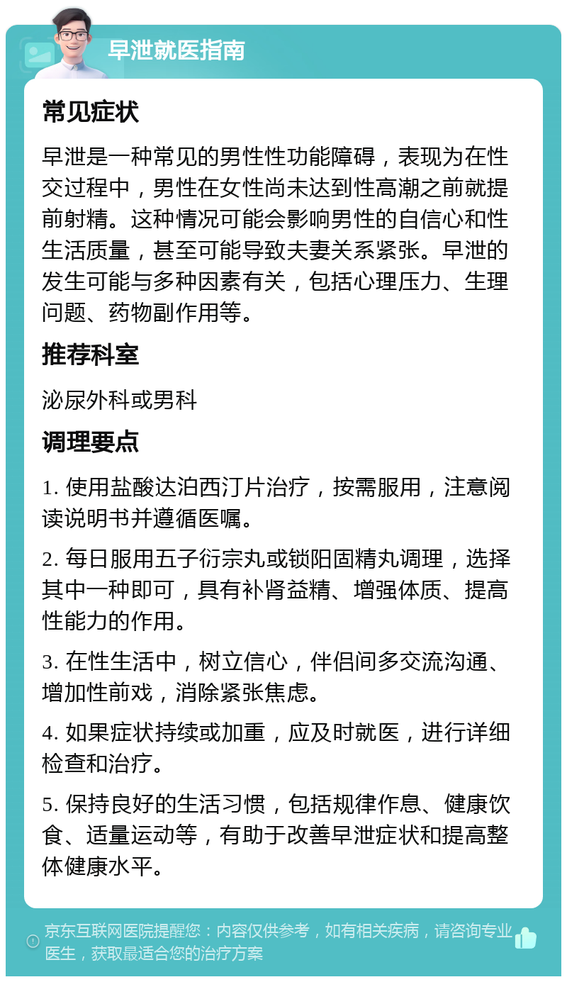 早泄就医指南 常见症状 早泄是一种常见的男性性功能障碍，表现为在性交过程中，男性在女性尚未达到性高潮之前就提前射精。这种情况可能会影响男性的自信心和性生活质量，甚至可能导致夫妻关系紧张。早泄的发生可能与多种因素有关，包括心理压力、生理问题、药物副作用等。 推荐科室 泌尿外科或男科 调理要点 1. 使用盐酸达泊西汀片治疗，按需服用，注意阅读说明书并遵循医嘱。 2. 每日服用五子衍宗丸或锁阳固精丸调理，选择其中一种即可，具有补肾益精、增强体质、提高性能力的作用。 3. 在性生活中，树立信心，伴侣间多交流沟通、增加性前戏，消除紧张焦虑。 4. 如果症状持续或加重，应及时就医，进行详细检查和治疗。 5. 保持良好的生活习惯，包括规律作息、健康饮食、适量运动等，有助于改善早泄症状和提高整体健康水平。