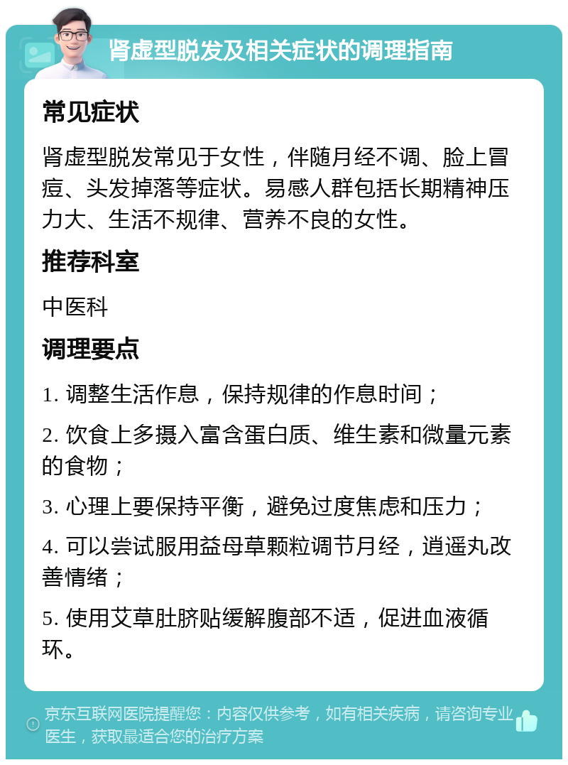 肾虚型脱发及相关症状的调理指南 常见症状 肾虚型脱发常见于女性，伴随月经不调、脸上冒痘、头发掉落等症状。易感人群包括长期精神压力大、生活不规律、营养不良的女性。 推荐科室 中医科 调理要点 1. 调整生活作息，保持规律的作息时间； 2. 饮食上多摄入富含蛋白质、维生素和微量元素的食物； 3. 心理上要保持平衡，避免过度焦虑和压力； 4. 可以尝试服用益母草颗粒调节月经，逍遥丸改善情绪； 5. 使用艾草肚脐贴缓解腹部不适，促进血液循环。