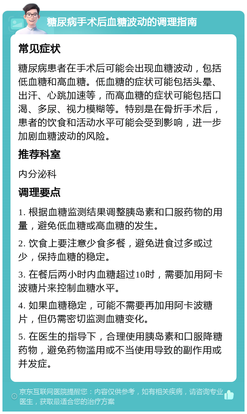 糖尿病手术后血糖波动的调理指南 常见症状 糖尿病患者在手术后可能会出现血糖波动，包括低血糖和高血糖。低血糖的症状可能包括头晕、出汗、心跳加速等，而高血糖的症状可能包括口渴、多尿、视力模糊等。特别是在骨折手术后，患者的饮食和活动水平可能会受到影响，进一步加剧血糖波动的风险。 推荐科室 内分泌科 调理要点 1. 根据血糖监测结果调整胰岛素和口服药物的用量，避免低血糖或高血糖的发生。 2. 饮食上要注意少食多餐，避免进食过多或过少，保持血糖的稳定。 3. 在餐后两小时内血糖超过10时，需要加用阿卡波糖片来控制血糖水平。 4. 如果血糖稳定，可能不需要再加用阿卡波糖片，但仍需密切监测血糖变化。 5. 在医生的指导下，合理使用胰岛素和口服降糖药物，避免药物滥用或不当使用导致的副作用或并发症。