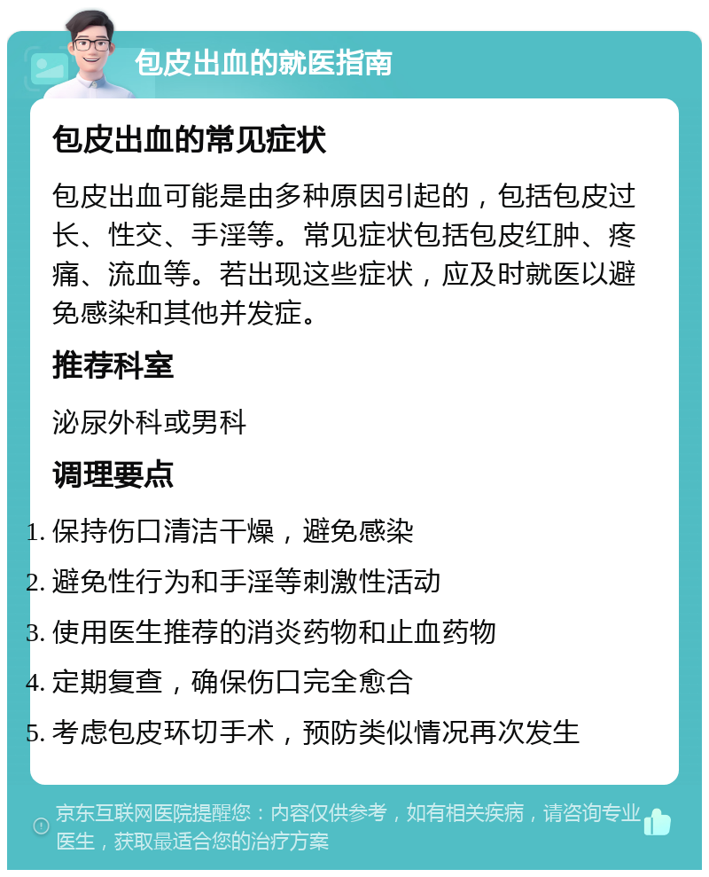 包皮出血的就医指南 包皮出血的常见症状 包皮出血可能是由多种原因引起的，包括包皮过长、性交、手淫等。常见症状包括包皮红肿、疼痛、流血等。若出现这些症状，应及时就医以避免感染和其他并发症。 推荐科室 泌尿外科或男科 调理要点 保持伤口清洁干燥，避免感染 避免性行为和手淫等刺激性活动 使用医生推荐的消炎药物和止血药物 定期复查，确保伤口完全愈合 考虑包皮环切手术，预防类似情况再次发生