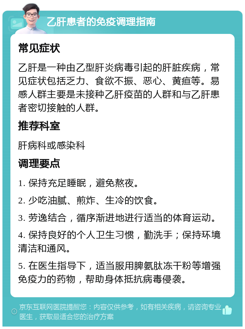 乙肝患者的免疫调理指南 常见症状 乙肝是一种由乙型肝炎病毒引起的肝脏疾病，常见症状包括乏力、食欲不振、恶心、黄疸等。易感人群主要是未接种乙肝疫苗的人群和与乙肝患者密切接触的人群。 推荐科室 肝病科或感染科 调理要点 1. 保持充足睡眠，避免熬夜。 2. 少吃油腻、煎炸、生冷的饮食。 3. 劳逸结合，循序渐进地进行适当的体育运动。 4. 保持良好的个人卫生习惯，勤洗手；保持环境清洁和通风。 5. 在医生指导下，适当服用脾氨肽冻干粉等增强免疫力的药物，帮助身体抵抗病毒侵袭。