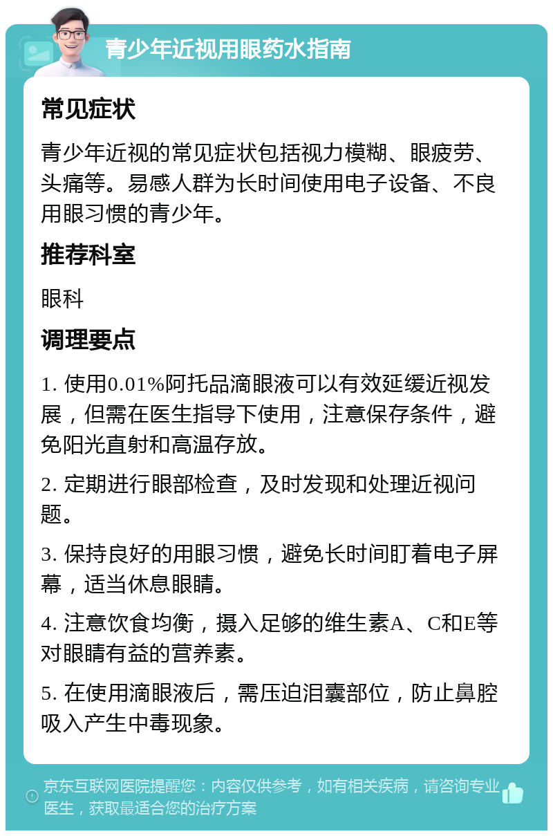 青少年近视用眼药水指南 常见症状 青少年近视的常见症状包括视力模糊、眼疲劳、头痛等。易感人群为长时间使用电子设备、不良用眼习惯的青少年。 推荐科室 眼科 调理要点 1. 使用0.01%阿托品滴眼液可以有效延缓近视发展，但需在医生指导下使用，注意保存条件，避免阳光直射和高温存放。 2. 定期进行眼部检查，及时发现和处理近视问题。 3. 保持良好的用眼习惯，避免长时间盯着电子屏幕，适当休息眼睛。 4. 注意饮食均衡，摄入足够的维生素A、C和E等对眼睛有益的营养素。 5. 在使用滴眼液后，需压迫泪囊部位，防止鼻腔吸入产生中毒现象。