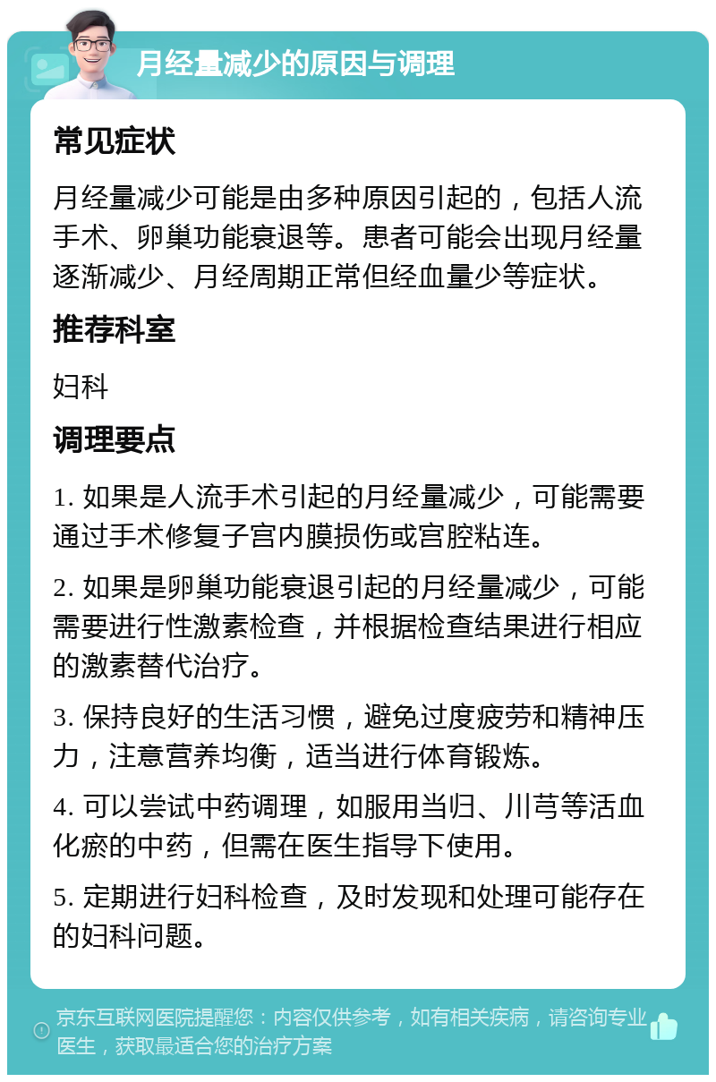 月经量减少的原因与调理 常见症状 月经量减少可能是由多种原因引起的，包括人流手术、卵巢功能衰退等。患者可能会出现月经量逐渐减少、月经周期正常但经血量少等症状。 推荐科室 妇科 调理要点 1. 如果是人流手术引起的月经量减少，可能需要通过手术修复子宫内膜损伤或宫腔粘连。 2. 如果是卵巢功能衰退引起的月经量减少，可能需要进行性激素检查，并根据检查结果进行相应的激素替代治疗。 3. 保持良好的生活习惯，避免过度疲劳和精神压力，注意营养均衡，适当进行体育锻炼。 4. 可以尝试中药调理，如服用当归、川芎等活血化瘀的中药，但需在医生指导下使用。 5. 定期进行妇科检查，及时发现和处理可能存在的妇科问题。