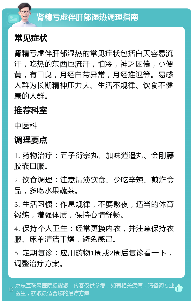 肾精亏虚伴肝郁湿热调理指南 常见症状 肾精亏虚伴肝郁湿热的常见症状包括白天容易流汗，吃热的东西也流汗，怕冷，神乏困倦，小便黄，有口臭，月经白带异常，月经推迟等。易感人群为长期精神压力大、生活不规律、饮食不健康的人群。 推荐科室 中医科 调理要点 1. 药物治疗：五子衍宗丸、加味逍遥丸、金刚藤胶囊口服。 2. 饮食调理：注意清淡饮食、少吃辛辣、煎炸食品，多吃水果蔬菜。 3. 生活习惯：作息规律，不要熬夜，适当的体育锻炼，增强体质，保持心情舒畅。 4. 保持个人卫生：经常更换内衣，并注意保持衣服、床单清洁干燥，避免感冒。 5. 定期复诊：应用药物1周或2周后复诊看一下，调整治疗方案。