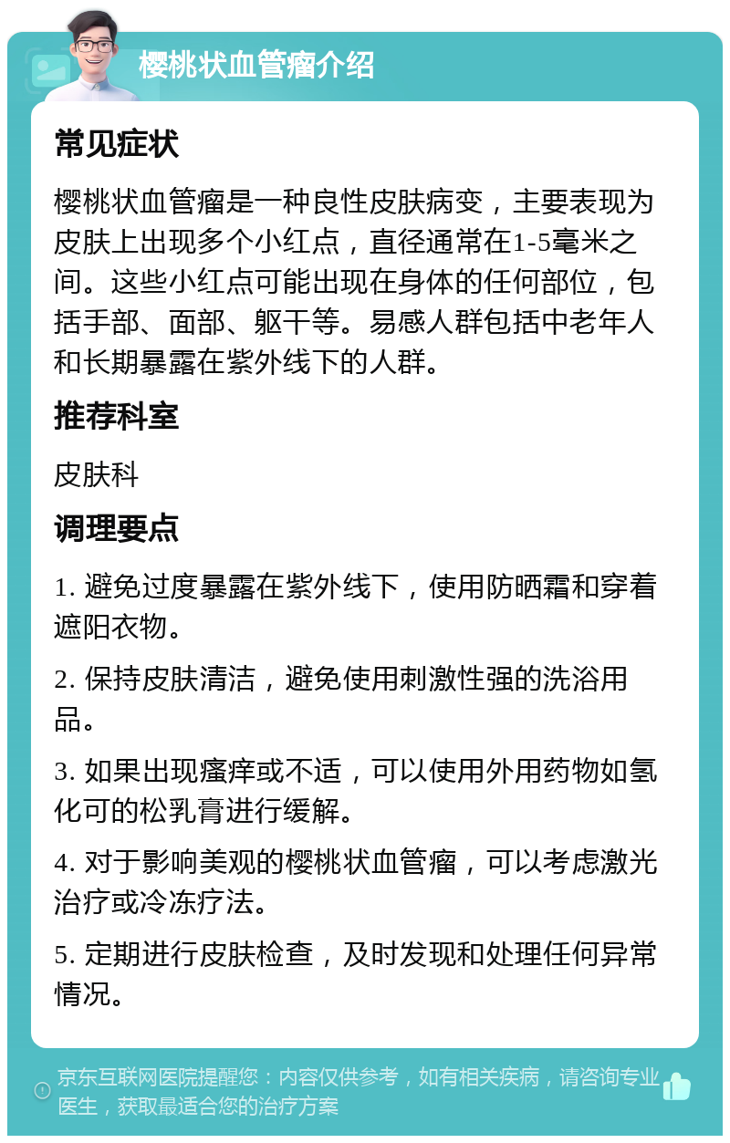 樱桃状血管瘤介绍 常见症状 樱桃状血管瘤是一种良性皮肤病变，主要表现为皮肤上出现多个小红点，直径通常在1-5毫米之间。这些小红点可能出现在身体的任何部位，包括手部、面部、躯干等。易感人群包括中老年人和长期暴露在紫外线下的人群。 推荐科室 皮肤科 调理要点 1. 避免过度暴露在紫外线下，使用防晒霜和穿着遮阳衣物。 2. 保持皮肤清洁，避免使用刺激性强的洗浴用品。 3. 如果出现瘙痒或不适，可以使用外用药物如氢化可的松乳膏进行缓解。 4. 对于影响美观的樱桃状血管瘤，可以考虑激光治疗或冷冻疗法。 5. 定期进行皮肤检查，及时发现和处理任何异常情况。