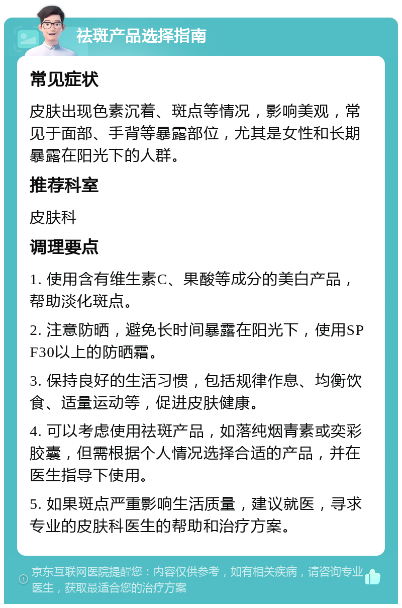 祛斑产品选择指南 常见症状 皮肤出现色素沉着、斑点等情况，影响美观，常见于面部、手背等暴露部位，尤其是女性和长期暴露在阳光下的人群。 推荐科室 皮肤科 调理要点 1. 使用含有维生素C、果酸等成分的美白产品，帮助淡化斑点。 2. 注意防晒，避免长时间暴露在阳光下，使用SPF30以上的防晒霜。 3. 保持良好的生活习惯，包括规律作息、均衡饮食、适量运动等，促进皮肤健康。 4. 可以考虑使用祛斑产品，如落纯烟青素或奕彩胶囊，但需根据个人情况选择合适的产品，并在医生指导下使用。 5. 如果斑点严重影响生活质量，建议就医，寻求专业的皮肤科医生的帮助和治疗方案。