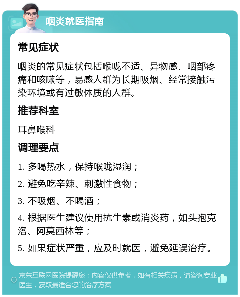 咽炎就医指南 常见症状 咽炎的常见症状包括喉咙不适、异物感、咽部疼痛和咳嗽等，易感人群为长期吸烟、经常接触污染环境或有过敏体质的人群。 推荐科室 耳鼻喉科 调理要点 1. 多喝热水，保持喉咙湿润； 2. 避免吃辛辣、刺激性食物； 3. 不吸烟、不喝酒； 4. 根据医生建议使用抗生素或消炎药，如头孢克洛、阿莫西林等； 5. 如果症状严重，应及时就医，避免延误治疗。