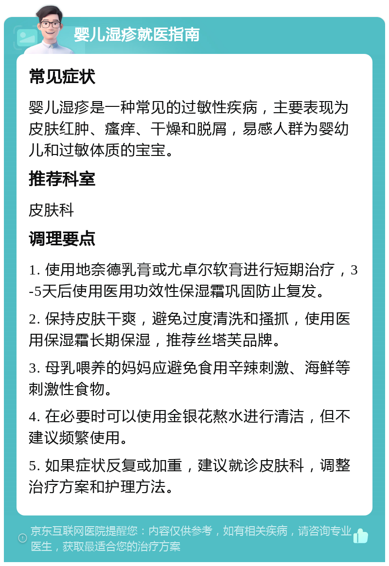 婴儿湿疹就医指南 常见症状 婴儿湿疹是一种常见的过敏性疾病，主要表现为皮肤红肿、瘙痒、干燥和脱屑，易感人群为婴幼儿和过敏体质的宝宝。 推荐科室 皮肤科 调理要点 1. 使用地奈德乳膏或尤卓尔软膏进行短期治疗，3-5天后使用医用功效性保湿霜巩固防止复发。 2. 保持皮肤干爽，避免过度清洗和搔抓，使用医用保湿霜长期保湿，推荐丝塔芙品牌。 3. 母乳喂养的妈妈应避免食用辛辣刺激、海鲜等刺激性食物。 4. 在必要时可以使用金银花熬水进行清洁，但不建议频繁使用。 5. 如果症状反复或加重，建议就诊皮肤科，调整治疗方案和护理方法。