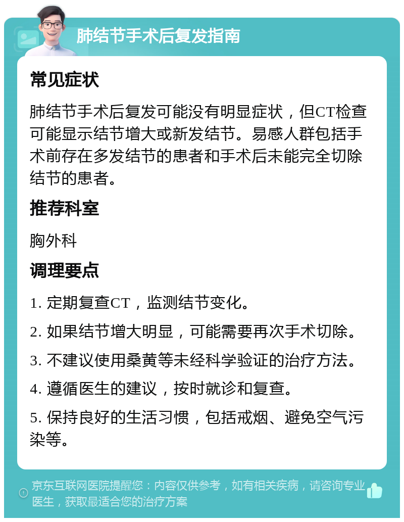 肺结节手术后复发指南 常见症状 肺结节手术后复发可能没有明显症状，但CT检查可能显示结节增大或新发结节。易感人群包括手术前存在多发结节的患者和手术后未能完全切除结节的患者。 推荐科室 胸外科 调理要点 1. 定期复查CT，监测结节变化。 2. 如果结节增大明显，可能需要再次手术切除。 3. 不建议使用桑黄等未经科学验证的治疗方法。 4. 遵循医生的建议，按时就诊和复查。 5. 保持良好的生活习惯，包括戒烟、避免空气污染等。