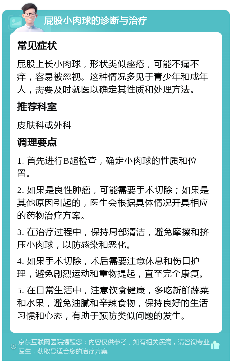 屁股小肉球的诊断与治疗 常见症状 屁股上长小肉球，形状类似痤疮，可能不痛不痒，容易被忽视。这种情况多见于青少年和成年人，需要及时就医以确定其性质和处理方法。 推荐科室 皮肤科或外科 调理要点 1. 首先进行B超检查，确定小肉球的性质和位置。 2. 如果是良性肿瘤，可能需要手术切除；如果是其他原因引起的，医生会根据具体情况开具相应的药物治疗方案。 3. 在治疗过程中，保持局部清洁，避免摩擦和挤压小肉球，以防感染和恶化。 4. 如果手术切除，术后需要注意休息和伤口护理，避免剧烈运动和重物提起，直至完全康复。 5. 在日常生活中，注意饮食健康，多吃新鲜蔬菜和水果，避免油腻和辛辣食物，保持良好的生活习惯和心态，有助于预防类似问题的发生。