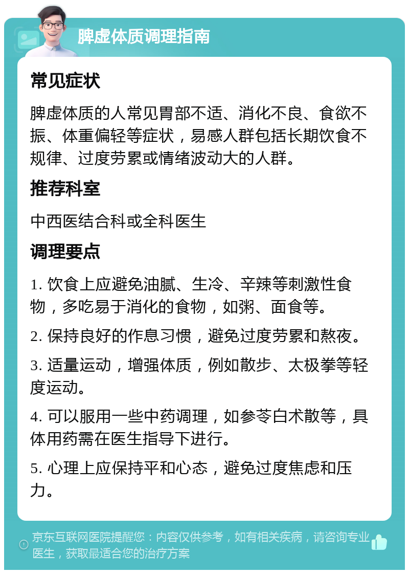 脾虚体质调理指南 常见症状 脾虚体质的人常见胃部不适、消化不良、食欲不振、体重偏轻等症状，易感人群包括长期饮食不规律、过度劳累或情绪波动大的人群。 推荐科室 中西医结合科或全科医生 调理要点 1. 饮食上应避免油腻、生冷、辛辣等刺激性食物，多吃易于消化的食物，如粥、面食等。 2. 保持良好的作息习惯，避免过度劳累和熬夜。 3. 适量运动，增强体质，例如散步、太极拳等轻度运动。 4. 可以服用一些中药调理，如参苓白术散等，具体用药需在医生指导下进行。 5. 心理上应保持平和心态，避免过度焦虑和压力。