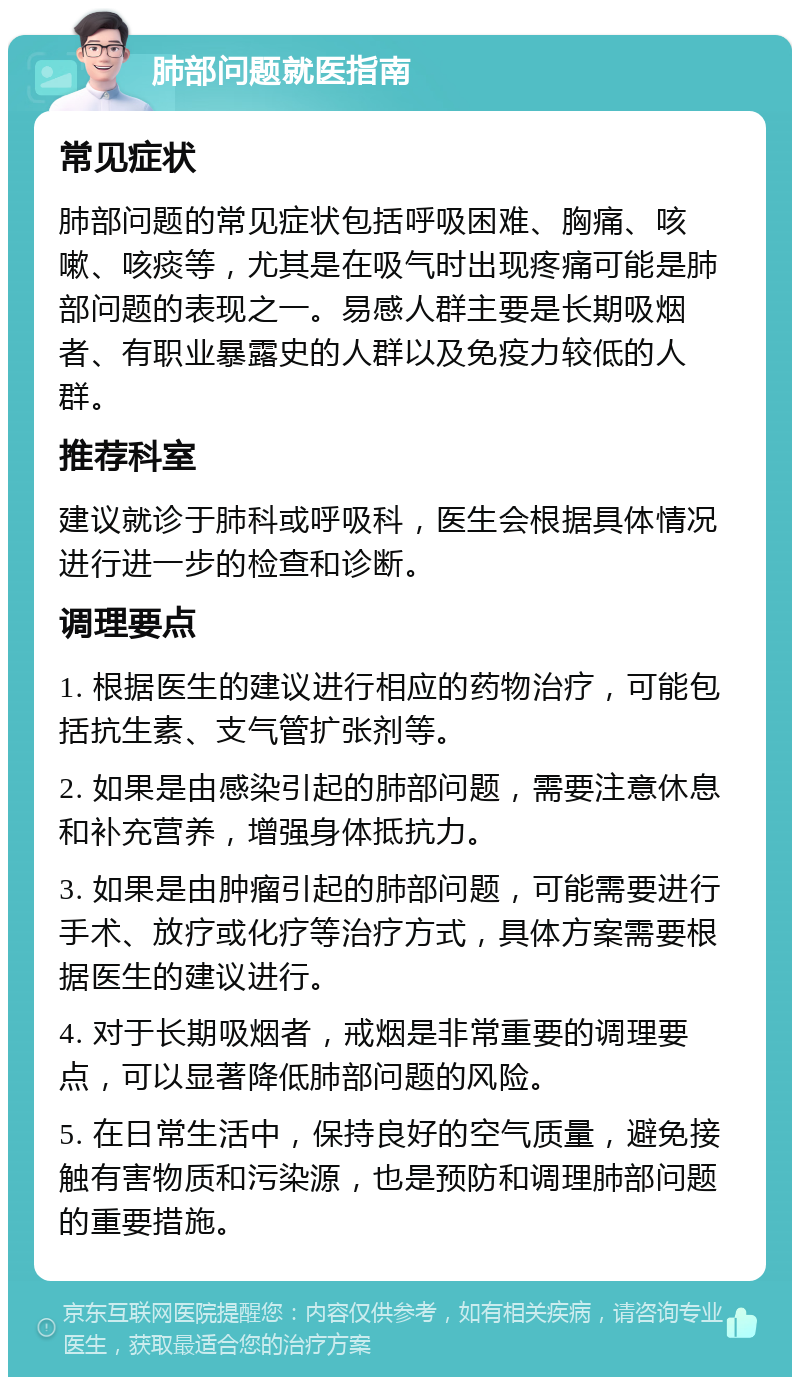 肺部问题就医指南 常见症状 肺部问题的常见症状包括呼吸困难、胸痛、咳嗽、咳痰等，尤其是在吸气时出现疼痛可能是肺部问题的表现之一。易感人群主要是长期吸烟者、有职业暴露史的人群以及免疫力较低的人群。 推荐科室 建议就诊于肺科或呼吸科，医生会根据具体情况进行进一步的检查和诊断。 调理要点 1. 根据医生的建议进行相应的药物治疗，可能包括抗生素、支气管扩张剂等。 2. 如果是由感染引起的肺部问题，需要注意休息和补充营养，增强身体抵抗力。 3. 如果是由肿瘤引起的肺部问题，可能需要进行手术、放疗或化疗等治疗方式，具体方案需要根据医生的建议进行。 4. 对于长期吸烟者，戒烟是非常重要的调理要点，可以显著降低肺部问题的风险。 5. 在日常生活中，保持良好的空气质量，避免接触有害物质和污染源，也是预防和调理肺部问题的重要措施。