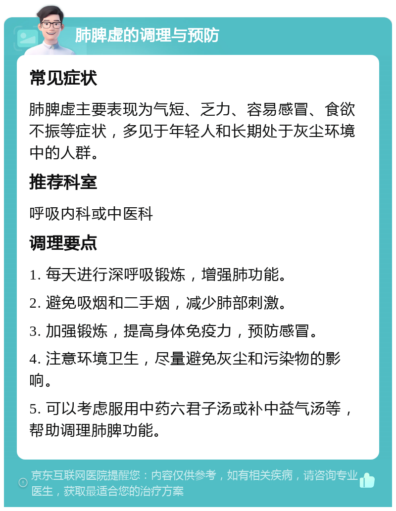 肺脾虚的调理与预防 常见症状 肺脾虚主要表现为气短、乏力、容易感冒、食欲不振等症状，多见于年轻人和长期处于灰尘环境中的人群。 推荐科室 呼吸内科或中医科 调理要点 1. 每天进行深呼吸锻炼，增强肺功能。 2. 避免吸烟和二手烟，减少肺部刺激。 3. 加强锻炼，提高身体免疫力，预防感冒。 4. 注意环境卫生，尽量避免灰尘和污染物的影响。 5. 可以考虑服用中药六君子汤或补中益气汤等，帮助调理肺脾功能。