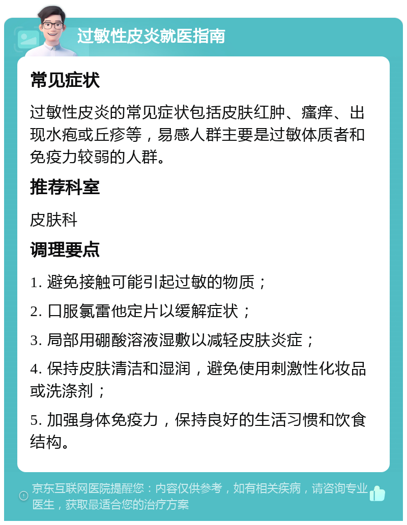 过敏性皮炎就医指南 常见症状 过敏性皮炎的常见症状包括皮肤红肿、瘙痒、出现水疱或丘疹等，易感人群主要是过敏体质者和免疫力较弱的人群。 推荐科室 皮肤科 调理要点 1. 避免接触可能引起过敏的物质； 2. 口服氯雷他定片以缓解症状； 3. 局部用硼酸溶液湿敷以减轻皮肤炎症； 4. 保持皮肤清洁和湿润，避免使用刺激性化妆品或洗涤剂； 5. 加强身体免疫力，保持良好的生活习惯和饮食结构。