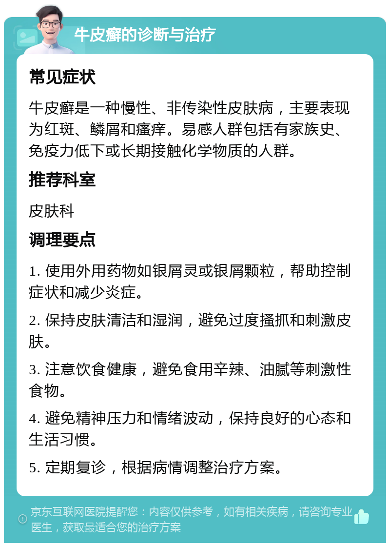 牛皮癣的诊断与治疗 常见症状 牛皮癣是一种慢性、非传染性皮肤病，主要表现为红斑、鳞屑和瘙痒。易感人群包括有家族史、免疫力低下或长期接触化学物质的人群。 推荐科室 皮肤科 调理要点 1. 使用外用药物如银屑灵或银屑颗粒，帮助控制症状和减少炎症。 2. 保持皮肤清洁和湿润，避免过度搔抓和刺激皮肤。 3. 注意饮食健康，避免食用辛辣、油腻等刺激性食物。 4. 避免精神压力和情绪波动，保持良好的心态和生活习惯。 5. 定期复诊，根据病情调整治疗方案。