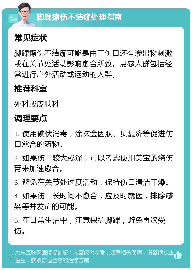 脚踝擦伤不结痂处理指南 常见症状 脚踝擦伤不结痂可能是由于伤口还有渗出物刺激或在关节处活动影响愈合所致。易感人群包括经常进行户外活动或运动的人群。 推荐科室 外科或皮肤科 调理要点 1. 使用碘伏消毒，涂抹金因肽、贝复济等促进伤口愈合的药物。 2. 如果伤口较大或深，可以考虑使用美宝的烧伤膏来加速愈合。 3. 避免在关节处过度活动，保持伤口清洁干燥。 4. 如果伤口长时间不愈合，应及时就医，排除感染等并发症的可能。 5. 在日常生活中，注意保护脚踝，避免再次受伤。